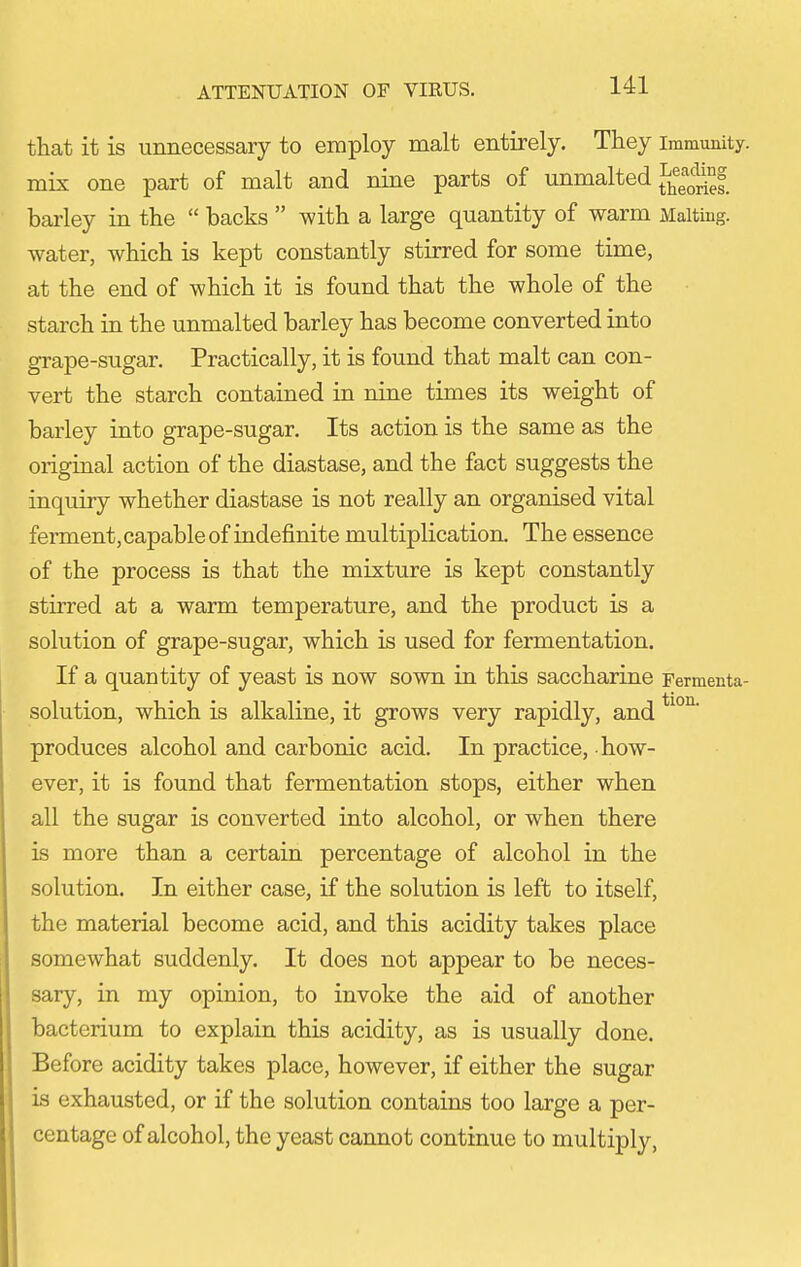 that it is unnecessary to employ malt entirely. They immunity, mix one part of malt and nine parts of unmalted J^j^^^^^J^^I barley in the  backs  with a large quantity of warm xMalting. water, which is kept constantly stirred for some time, at the end of which it is found that the whole of the starch in the unmalted barley has become converted into grape-sugar. Practically, it is found that malt can con- vert the starch contained in nine times its weight of barley into grape-sugar. Its action is the same as the origiual action of the diastase, and the fact suggests the inquiry whether diastase is not really an organised vital ferment, capable of indefinite multiplication. The essence of the process is that the mixture is kept constantly stirred at a warm temperature, and the product is a solution of grape-sugar, which is used for fermentation. If a quantity of yeast is now sown in this saccharine Fermenta- solution, which is alkaline, it grows very rapidly, and produces alcohol and carbonic acid. In practice, how- ever, it is found that fermentation stops, either when all the sugar is converted into alcohol, or when there is more than a certain percentage of alcohol in the solution. In either case, if the solution is left to itself, the material become acid, and this acidity takes place somewhat suddenly. It does not appear to be neces- sary, in my opinion, to invoke the aid of another bacterium to explain this acidity, as is usually done. Before acidity takes place, however, if either the sugar is exhausted, or if the solution contains too large a per- centage of alcohol, the yeast cannot continue to multiply.