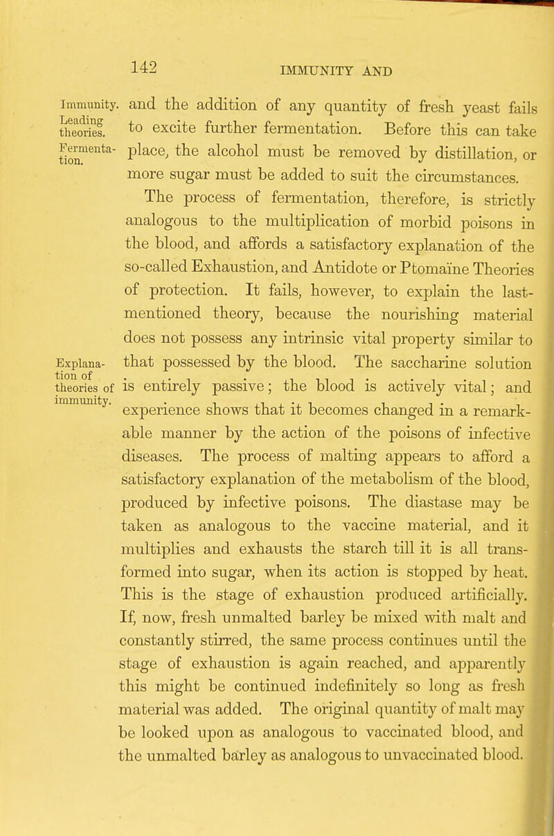 Immunity, and the addition of any quantity of fresh yeast fails theortei *o excite further fermentation. Before this can take tio^™*^' place, the alcohol must be removed by distillation, or more sugar must be added to suit the circumstances. The process of fermentation, therefore, is strictly analogous to the multiplication of morbid poisons in the blood, and affords a satisfactory explanation of the so-called Exhaustion, and Antidote or Ptomaine Theories of protection. It fails, however, to exj)lain the last- mentioned theory, because the nourishing material does not possess any intrinsic vital property similar to Expiana- that posscssed by the blood. The saccharine solution theories of is entirely passive; the blood is actively vital; and immunity, g^pg^^g^^gg shows that it becomes changed in a remark- able manner by the action of the poisons of infective diseases. The process of malting appears to afford a satisfactory explanation of the metabolism of the blood, produced by infective poisons. The diastase may be taken as analogous to the vaccine material, and it multiplies and exhausts the starch till it is all trans- formed into sugar, when its action is stopped by heat. This is the stage of exhaustion produced artificially. If, now, fresh unmalted barley be mixed with malt and constantly stirred, the same process continues until the stage of exhaustion is again reached, and apparently this might be continued indefinitely so long as fresh material was added. The original quantity of malt ma}' be looked upon as analogous to vaccinated blood, and the unmalted barley as analogous to unvaccinated blood.