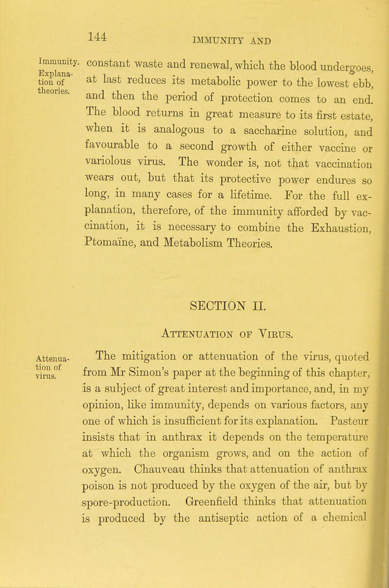 Immunity, constant waste and renewal, which the blood undergoes, tion of at last reduces its metabolic power to the lowest ebb, and then the period of protection comes to an end. The blood returns in great measure to its first estate, when it is analogous to a saccharine solution, and favourable to a second growth of either vaccine or variolous virus. The wonder is, not that vaccination wears out, but that its protective power endures so long, in many cases for a lifetime. For the full ex- planation, therefore, of the immunity afforded by vac- cination, it is necessary to combine the Exhaustion, Ptomaine, and Metabolism Theories. SECTION II. Attenuation of Virus, Attenua- The mitigation or attenuation of the virus, quoted virus?^ from Mr Simon's paper at the beginning of this chapter, is a subject of great interest and importance, and, in my opinion, like immunity, depends on various factors, any one of which is insufiicient for its explanation. Pasteur insists that in anthrax it depends on the temperature at which the organism grows, and on the action of oxygen. Chauveau thinks that attenuation of anthrax poison is not produced by the oxygen of the air, but by spore-production. Greenfield thinks that attenuation is produced by the antiseptic action of a chemical