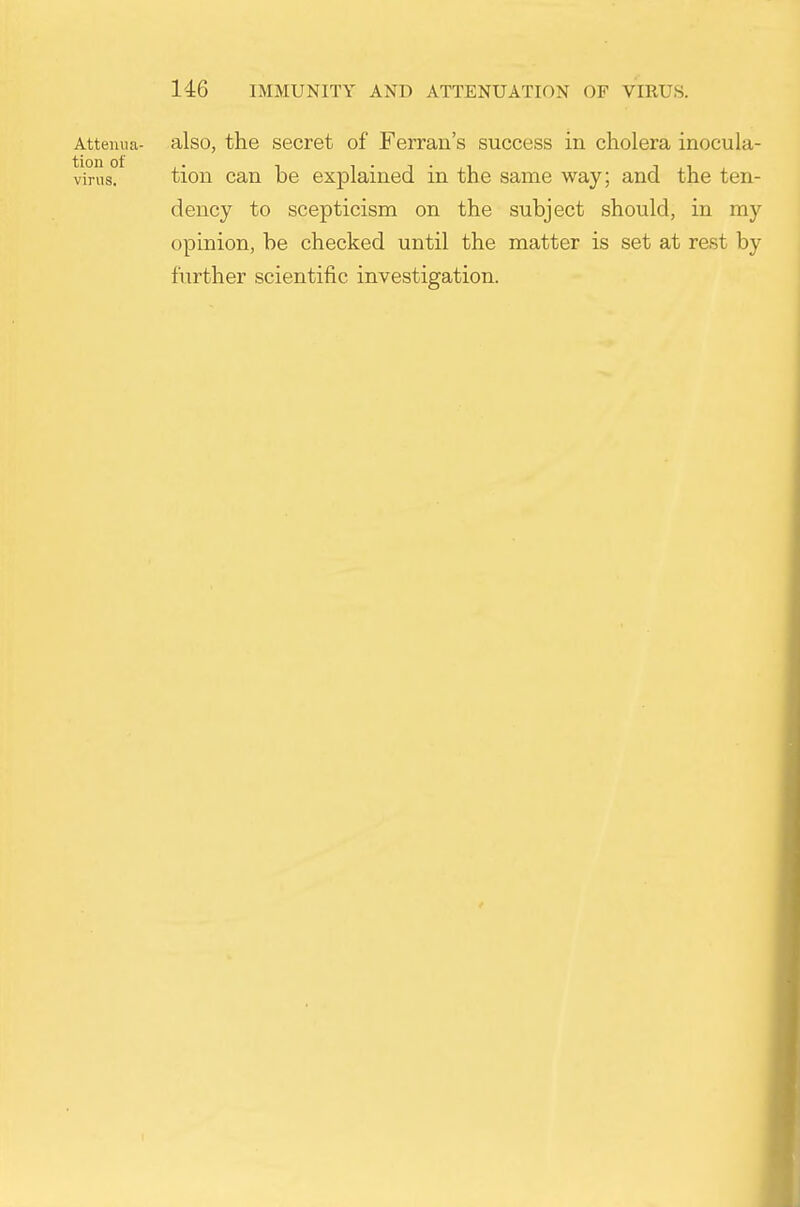 Attemia- also, the secret of Ferran's success in cholera inocula- virns. tioii can be explained in the same way; and the ten- dency to scepticism on the subject should, in my opinion, be checked until the matter is set at rest by further scientific investigation.