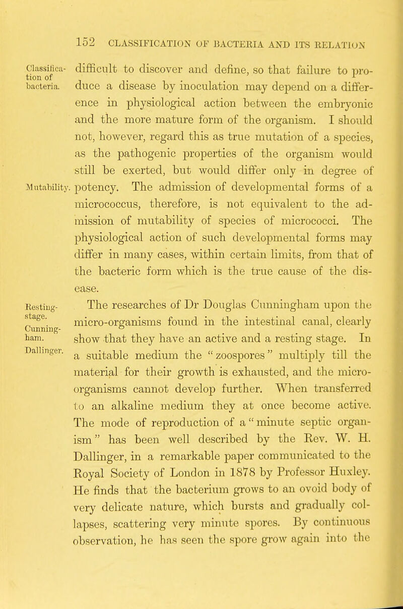 Classificii- difficult to discover and define, so that failure to pro- tion of J T , . . bacteria, duce a disease by inoculation may depend on a differ- ence in physiological action between the embryonic and the more mature form of the organism. I should not, however, regard this as true mutation of a species, as the pathogenic properties of the organism would still be exerted, but would differ only in degree of MutaMiity. potency. The admission of developmental forms of a micrococcus, therefore, is not equivalent to the ad- mission of mutability of species of micrococci. The physiological action of such developmental forms may differ in many cases, within certain limits, from that of the bacteric form which is the true cause of the dis- Restiug- stage. Cunning- ham. Dallinger. ease. The researches of Dr Douglas Cunningham upon the micro-organisms found in the intestinal canal, clearly show that they have an active and a resting stage. In a suitable medium the  zoospores multiply till the material for their growth is exhausted, and the micro- organisms cannot develop further. When transferred to an alkaline medium they at once become active. The mode of reproduction of a  minute septic organ- ism has been well described by the Kev. W. H. Dallinger, in a remarkable paper communicated to the Royal Society of London in 1878 by Professor Huxley. He finds that the bacterium grows to an ovoid body of very delicate nature, which bursts and givadually col- lapses, scattering very minute spores. By continuous observation, he has seen the spore grow again into the