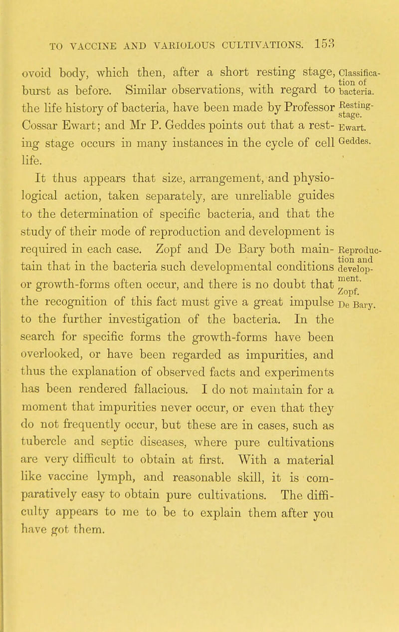 ovoid body, which then, after a short resting stage, ciassifica- burst as before. Similar observations, with regard to bacteria, the life history of bacteria, have been made by Professor JR;esting- '' stage. Cossar Ewart; and Mr P. Geddes points out that a rest- Ewart. ing stage occurs in many instances in the cycle of cell Geddes. life. It thus appears that size, arrangement, and physio- logical action, taken separately, are unreliable guides to the determination of specific bacteria, and that the study of their mode of reproduction and development is required in each case, Zopf and De Bary both main- Reproduc- tain that in the bacteria such developmental conditions deveiop- or growth-forms often occur, and there is no doubt that the recognition of this fact must give a great impulse De Baiy. to the further investigation of the bacteria. In the search for specific forms the growth-forms have been overlooked, or have been regarded as impurities, and thus the explanation of observed facts and experiments has been rendered fallacious. I do not maintain for a moment that impurities never occur, or even that they do not frequently occur, but these are in cases, such as tubercle and septic diseases, where pure cultivations are very difficult to obtain at first. With a material like vaccine lymph, and reasonable skill, it is com- paratively easy to obtain pure cultivations. The diffi- culty appears to me to be to explain them after you have got them.