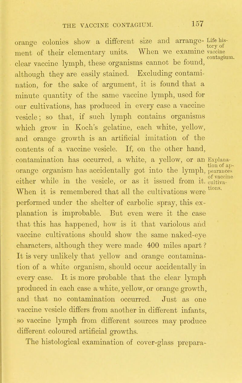 orans-e colonies show a different size and arrange- Life his- f . tory or ment of their elementary units. When we examine vaccine contagium. clear vaccine lymph, these organisms cannot be found, although they are easily stained. Excluding contami- nation, for the sake of argument, it is found that a minute quantity of the same vaccine lymph, used for our cultivations, has produced in every case a vaccine vesicle; so that, if such lymph contains organisms which grow in Koch's gelatine, each white, yellow, and orange growth is an artificial imitation of the contents of a vaccine vesicle. If, on the other hand, contamination has occurred, a white, a yellow, or an Expiaua- orange organism has accidentally got into the Ijonph, pearauces either while in the vesicle, or as it issued from it. cuitiva-'* When it is remembered that all the cultivations were performed under the shelter of carbolic spray, this ex- planation is improbable. But even were it the case that this has happened, how is it that variolous aiid vaccine cultivations should show the same naked-eye characters, although they were made 400 miles apart ? It is very unlikely that yellow and orange contamina- tion of a white organism, should occur accidentally in every case. It is more probable that the clear lymph produced in each case a white, yellow, or orange growth, and that no contamination occurred. Just as one vaccine vesicle differs from another in different infants, so vaccine lymph from different sources may produce different coloured artificial growths. The histological examination of cover-glass prepara-