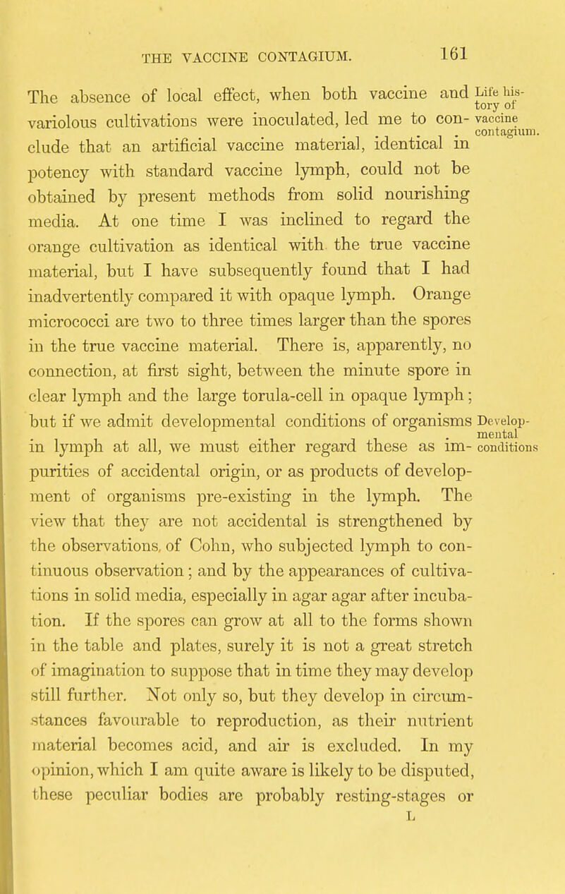 The absence of local effect, when both vaccine and Life Ms- variolous cultivations were inoculated, led me to con- vaccine elude that an artificial vaccine material, identical m potency with standard vaccine lymph, could not be obtained by present methods from solid nourishing media. At one time I was inclined to regard the orange cultivation as identical with the true vaccine material, but I have subsequently found that I had inadvertently compared it with opaque lymph. Orange micrococci are two to three times larger than the spores in the true vaccine material. There is, apparently, no connection, at first sight, between the minute spore in clear lymph and the large torula-cell in opaque lymph; but if Ave admit developmental conditions of organisms Develop- mental m lymph at all, we must either regard these as im- conditions purities of accidental origin, or as products of develop- ment of organisms pre-existing in the lymph. The view that they are not accidental is strengthened by the observations, of Cohn, who subjected lymph to con- tinuous observation; and by the appearances of cultiva- tions in solid media, especially in agar agar after incuba- tion. If the spores can grow at all to the forms shown in the table and plates, surely it is not a great stretch of imagination to suppose that in time they may develop still further. Not only so, but they develop in circum- stances favourable to reproduction, as their nutrient material becomes acid, and air is excluded. In my opinion, which I am quite aware is likely to be disputed, these peculiar bodies are probably resting-stages or