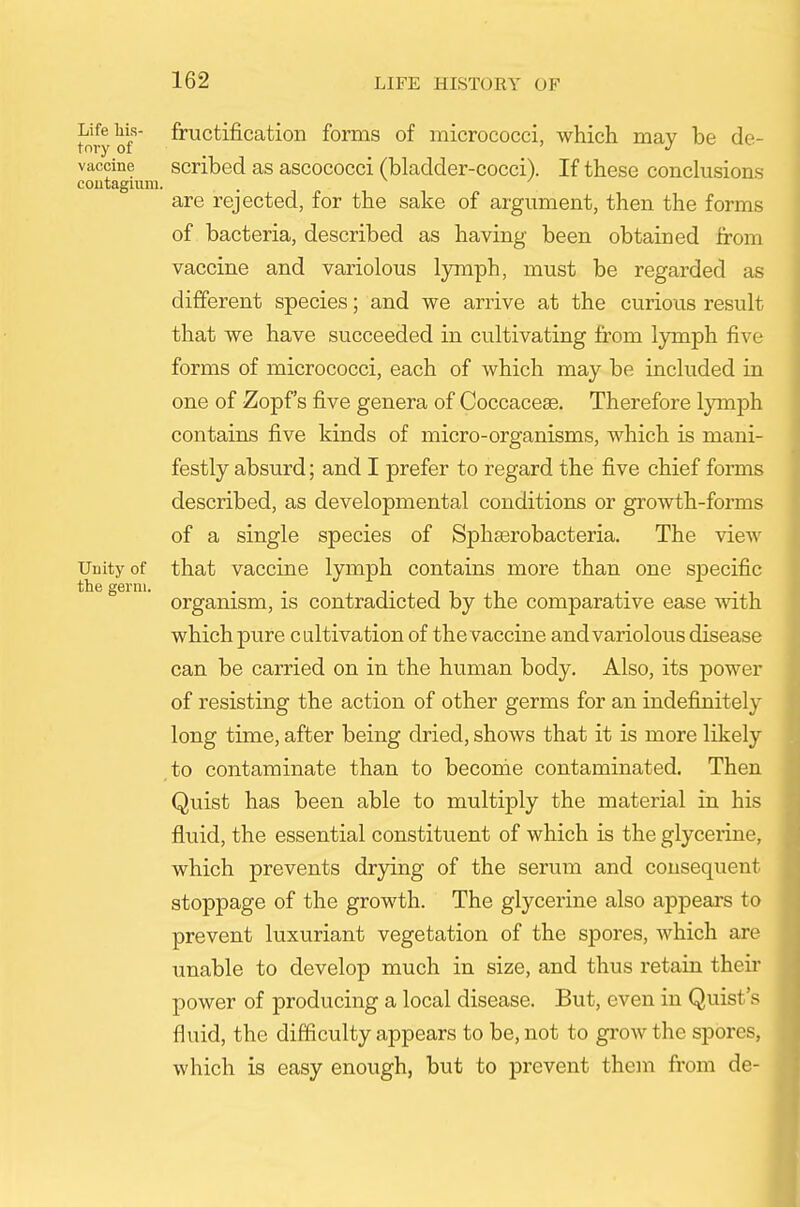 t'nry of fructificatioii fomis of micrococci, which may be de- vaccine scribed as ascococci (bladder-cocci). If these conclusions coutagiiim. are rejected, for the sake of argument, then the forms of bacteria, described as having been obtained from vaccine and variolous lymph, must be regarded as different species; and we arrive at the curious result that we have succeeded in cultivating from lymph five forms of micrococci, each of which may be included in one of Zopf s five genera of Coccacese. Therefore lymph contains five kinds of micro-organisms, which is mani- festly absurd; and I prefer to regard the five chief forms described, as developmental conditions or growth-forms of a single species of Sphserobacteria. The view Unity of that vaccine lymph contains more than one specific the germ. . . t i i i organism, is contradicted by the comparative ease with. which pure cultivation of the vaccine and variolous disease can be carried on in the human body. Also, its power of resisting the action of other germs for an indefinitely long time, after being dried, shows that it is more likely to contaminate than to become contaminated. Then Quist has been able to multiply the material in his fluid, the essential constituent of which is the glycerine, which prevents drying of the serum and consequent stoppage of the growth. The glycerine also appears to prevent luxuriant vegetation of the spores, which are unable to develop much in size, and thus retain theii* power of producing a local disease. But, even in Quist's fluid, the difficulty appears to be, not to grow the spores, which is easy enough, but to prevent them from de-