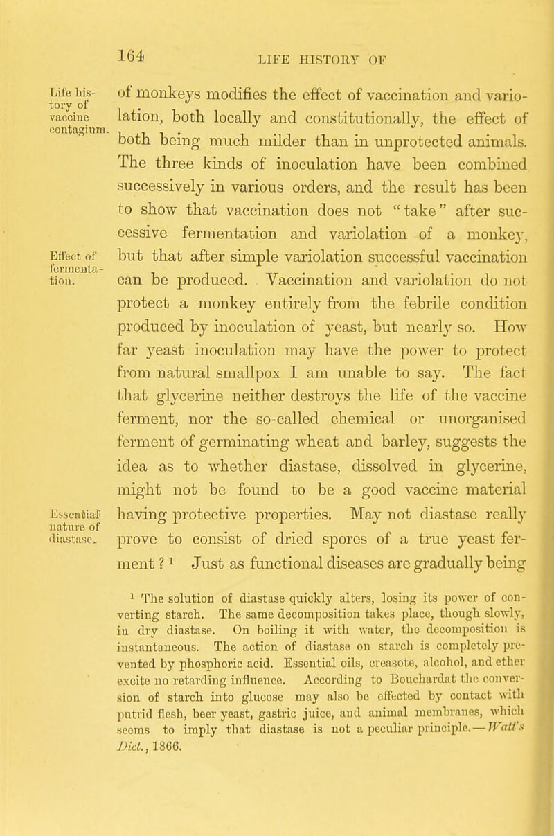 Life his- tory of vaccine oonta^iwm. Etlect of fermenta- tion. I'lssfiitiar nature of diastase. of monkeys modifies the effect of vaccination and vario- lation, both locally and constitutionally, the effect of both being much milder than in unprotected animals. The three kinds of inoculation have been combined successively in various orders, and the result has been to show that vaccination does not take after suc- cessive fermentation and variolation of a monke}-, but that after simple variolation successful vaccination can be produced. Vaccination and variolation do not protect a monkey entirely from the febrile condition produced by inoculation of yeast, but nearlj^ so. How far yeast inoculation may have the power to protect from natural smallpox I am unable to say. The fact that glycerine neither destroys the life of the vaccine ferment, nor the so-called chemical or unorganised ferment of germinating wheat and barley, suggests the idea as to whether diastase, dissolved in glycerine, might not bo found to be a good vaccine material having protective properties. May not diastase really prove to consist of dried spores of a true yeast fer- ment ? ^ Just as functional diseases are gradually being ^ The solution of diastase quickly alters, losing its power of con- verting starch. The same decomposition takes place, though slowlj-, iu dry diastase. On boiling it with water, the decomposition is instantaneous. The action of diastase on starch is completely pre- vented by phosphoric acid. Essential oils, crcasote, alcohol, and ether excite no retarding influence. According to Bouehardat the conver- sion of starch into glucose may also be effected by contact ■ndth putrid flesh, beer yeast, gastric juice, and animal membranes, which .seems to imply that diastase is not a peculiar principle.—rFai!/'-'-' Did., 1866.