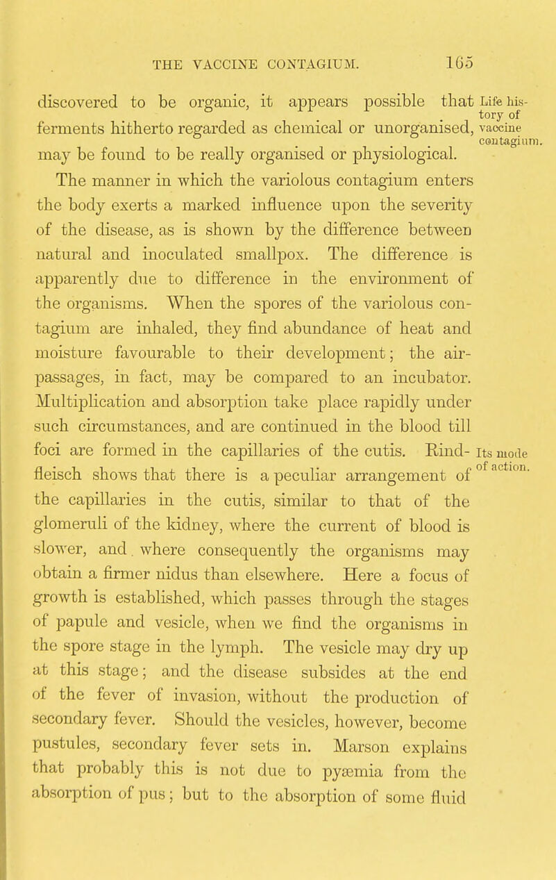 discovered to be organic, it appears possible that Life his- tory of ferments hitherto regarded as chemical or unorganised, vaccine CGiitagium. may be fotmd to be really organised or physiological. The manner in which the variolous contagium enters the body exerts a marked influence upon the severity of the disease, as is shown by the difference between natural and inoculated smallpox. The difference is apparently due to difference in the environment of the organisms. When the spores of the variolous con- tagium are inhaled, they find abundance of heat and moisture favourable to their development; the air- passages, in fact, may be compared to an incubator. Multiplication and absorption take place rapidly under such circumstances, and are continued in the blood till foci are formed in the capillaries of the cutis. Rind- its mode fleisch shows that there is a peculiar arrangement of °^ the capillaries in the cutis, similar to that of the glomeruli of the kidney, where the current of blood is slower, and, where consequently the organisms may obtain a firmer nidus than elsewhere. Here a focus of growth is established, which passes through the stages of papule and vesicle, when we find the organisms in the spore stage in the lymph. The vesicle may dry up at this stage; and the disease subsides at the end of the fever of invasion, without the production of secondary fever. Should the vesicles, however, become pustules, secondary fever sets in. Marson explains that probably this is not due to pyaemia from the absorption of pus; but to the absorption of some fluid