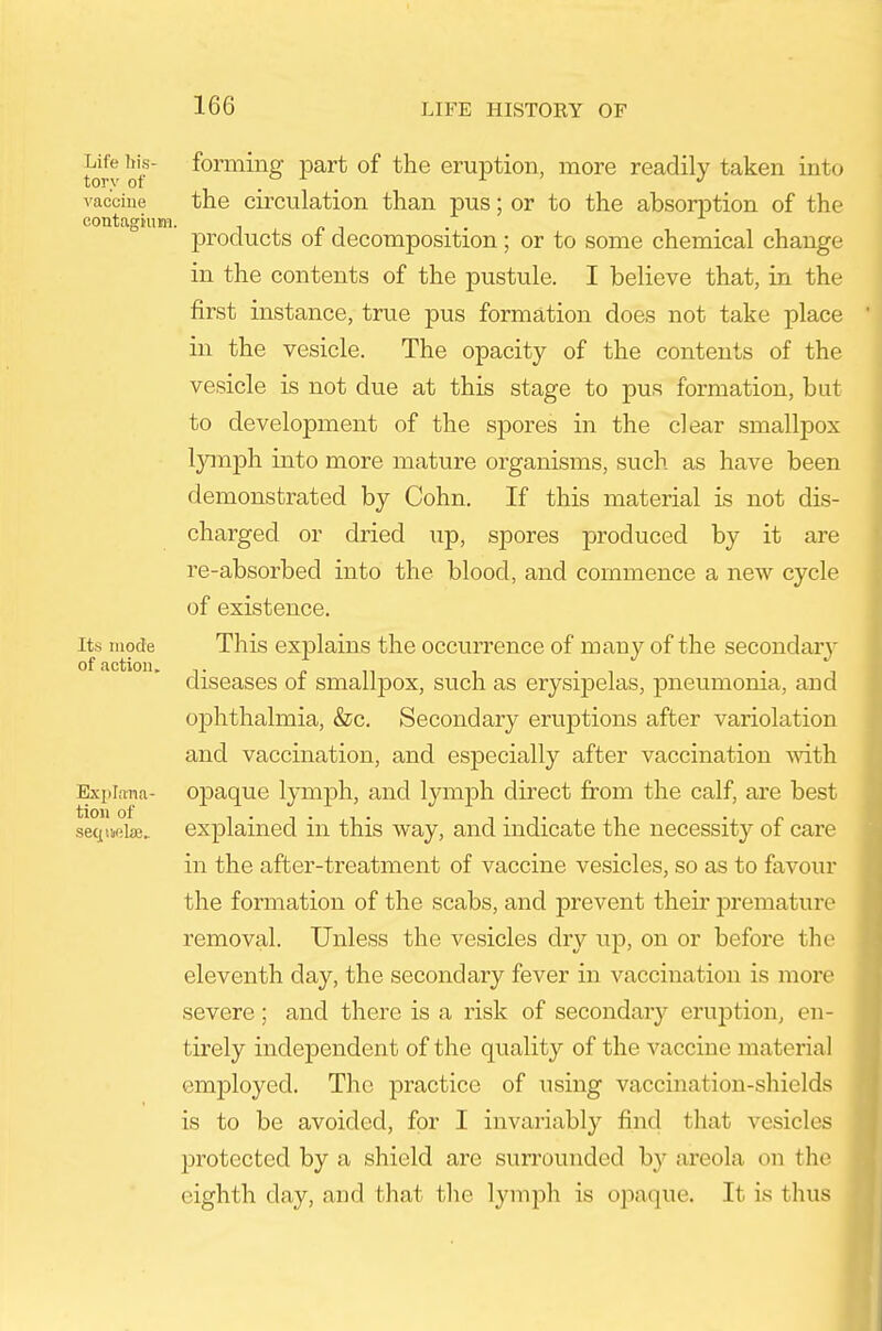 torv of ^^^^^^g P^^^ of the eruption, more readily taken into I'ac'ciue the circulation than pus; or to the absorption of the contagium. i r> i IDroducts of decomposition; or to some chemical change in the contents of the pustule. I believe that, in the first instance, true pus formation does not take place in the vesicle. The opacity of the contents of the vesicle is not due at this stage to pus formation, but to development of the spores in the clear smallpox Ijanph into more mature organisms, such as have been demonstrated by Cohn. If this material is not dis- charged or dried up, spores produced by it are re-absorbed into the blood, and commence a new cycle of existence. Its luocTe This explains the occurrence of many of the secondaiy diseases of smallpox, such as erysipelas, pneumonia, and ophthalmia, &c. Secondary eruptions after variolation and vaccination, and especially after vaccination vdth Expiana- opaque lymph, and lymph direct from the calf, are best explained in this way, and indicate the necessity of care in the after-treatment of vaccine vesicles, so as to favour the formation of the scabs, and prevent their jjremature removal. Unless the vesicles dry up, on or before the eleventh day, the secondary fever in vaccination is more severe; and there is a risk of secondary eruption, en- tirely independent of the quality of the vaccine material employed. The practice of using vaccination-shields is to be avoided, for I invariably find that vesicles protected by a shield are surrounded by areola on the eighth day, and that the lymph is opaque. It is thus