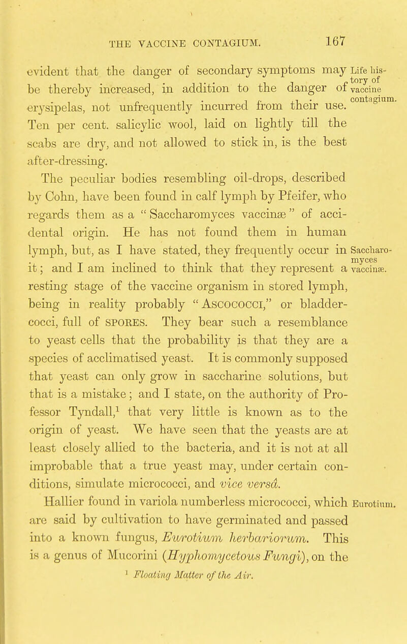 evident that the danger of secondary symptoms may Life his- be thereby increased, m addition to the danger ot vaccine erysipelas, not unfrequently incurred from their use. Ten per cent, salicylic wool, laid on lightly till the scabs are dry, and not allowed to stick in, is the best after-clressing. The peculiar bodies resembling oil-drops, described by Cohn, have been found in calf lymph by Pfeifer, who regards them as a  Saccharomyces vaccinse  of acci- dental origin. He has not found them in human lymph, but, as I have stated, they frequently occur in Saccharo- it; and I am inclined to think that they represent a vaccinae, resting stage of the vaccine organism in stored lymph, being in reality probably Ascococci, or bladder- cocci, full of SPORES. They bear such a resemblance to yeast cells that the probability is that they are a species of acclimatised yeast. It is commonly supposed that yeast can only grow in saccharine solutions, but that is a mistake; and I state, on the authority of Pro- fessor Tyndall,^ that very little is known as to the origin of yeast. We have seen that the yeasts are at least closely allied to the bacteria, and it is not at all improbable that a true yeast may, under certain con- ditions, simulate micrococci, and vice versd. Hallier found in variola numberless micrococci, which Eurotinm. are said by cultivation to have germinated and passed into a known fungus, Eurotium herhariorum. This is a genus of Mucorini (Hyphomycetous Fungi), on the ' Floatinrj Matter of the Air.