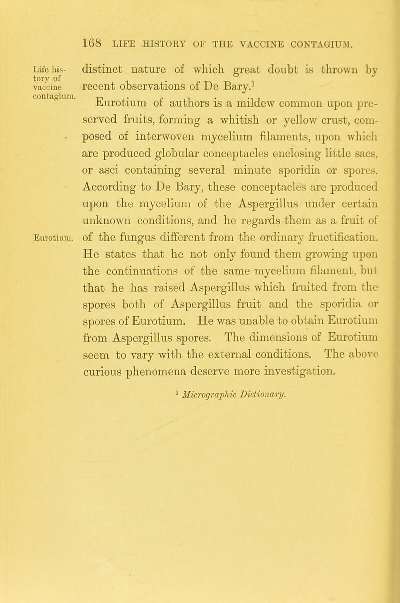 Lite iiis- distinct nature of which great doubt is thrown by- vaccine recent observations of De Bary.^ contagiuni. Eurotiuni of authors is a mildew common upon pre- served fruits, forming a whitish or yellow crust, com- posed of interwoven mycelium filaments, upon whicli are produced globular conceptacles enclosing little sacs, or asci containing several minute sporidia or spores. According to De Bary, these conceptacles are produced upon the mycelium of the Aspergillus under certain unknown conditions, and he regards them as a fruit of Eut'otiuiu. of the fungus different from the ordinary fructification. He states that he not only found them growing upon the continuations of the same mycelium filament, but that he has raised Aspergillus which fruited from the spores both of Aspergillus fruit and the sporidia or spores of Eurotium. He was unable to obtain Eurotiuni from Aspergillus spores. The dimensions of Eurotium seem to vary with the external conditions. The above curious phenomena deserve more investigation. 1 Micrographic Dictionary.