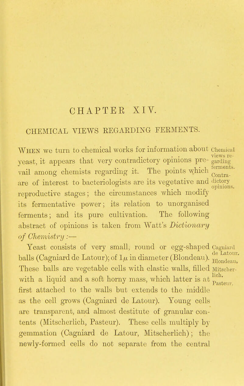 CHAPTER XIV. CHEMICAL VIEWS REGARDING FERMENTS. When we turn to chemical works for information about chenucai , . . views re- yeast, it appears that very contradictory opinions pre- garding vail among chemists regarding it. The points which J^™^^ are of interest to bacteriologists are its vegetative and reproductive stages; the circumstances which modify its fermentative power; its relation to unorganised ferments; and its pure cultivation. The following abstract of opinions is taken from Watt's Dictionary of Chemistry:— Yeast consists of very small, round or egg-shaped Caguiiini balls (Cagniard de Latour); oilfx in diameter (Blondeau). gjQjj^ig.^,,' These balls are vegetable cells with elastic walls, filled Mitsciier- with a liquid and a soft horny mass, which latter is at p*^^' first attached to the walls but extends to the middle as the cell grows (Cagniard de Latour). Young cells are transparent, and almost destitute of granular con- tents (Mitschcrlich, Pasteur). These cells multiply by gemmation (Cagniard de Latour, Mitscherlich); the newly-formed cells do not separate from the central