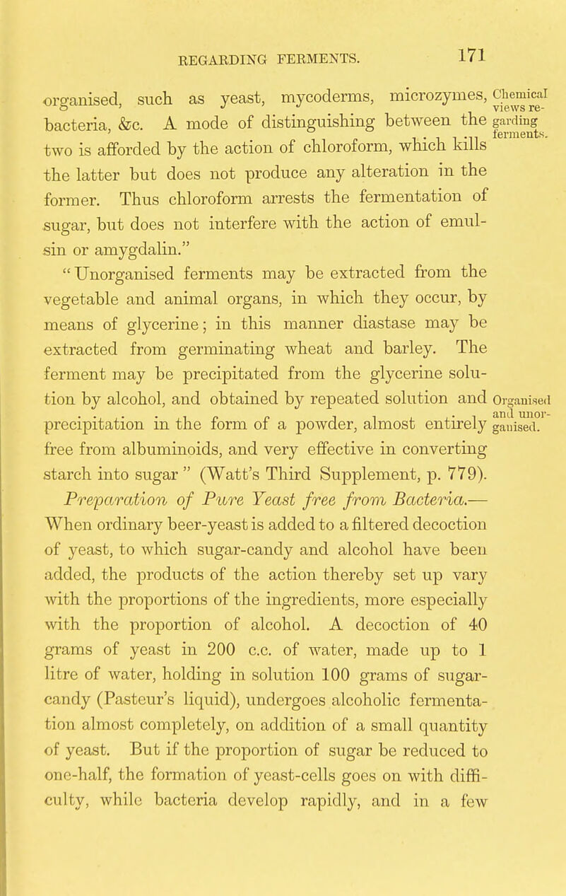 ors-anised, such as yeast, mycoderms, microzymes, Chemical o '  views re- bacteria, &c. A mode of distinguishing between the garding  1 • 1 1 -n terments. two is afforded by the action of chloroform, which kills the latter but does not produce any alteration in the former. Thus chloroform arrests the fermentation of sugar, but does not interfere with the action of emul- sin or amygdalin.  Unorganised ferments may be extracted from the vegetable and animal organs, in which they occur, by means of glycerine; in this manner diastase may be extracted from germinating wheat and barley. The ferment may be precipitated from the glycerine solu- tion by alcohol, and obtained by repeated solution and Organised precipitation in the form of a powder, almost entirely gauised. free from albuminoids, and very effective in converting starch into sugar  (Watt's Third Supplement, p. 779). Preparation of Pure Yeast free from Bacteria.— When ordinary beer-yeast is added to a filtered decoction of yeast, to which sugar-candy and alcohol have been added, the products of the action thereby set up vary with the proportions of the ingredients, more especially with the proportion of alcohol. A decoction of 40 grams of yeast in 200 c.c. of water, made up to 1 litre of water, holding in solution 100 grams of sugar- candy (Pasteur's liquid), undergoes alcoholic fermenta- tion almost completely, on addition of a small quantity of yeast. But if the proportion of sugar be reduced to one-half, the formation of yeast-cells goes on with diffi- culty, while bacteria develop rapidly, and in a few