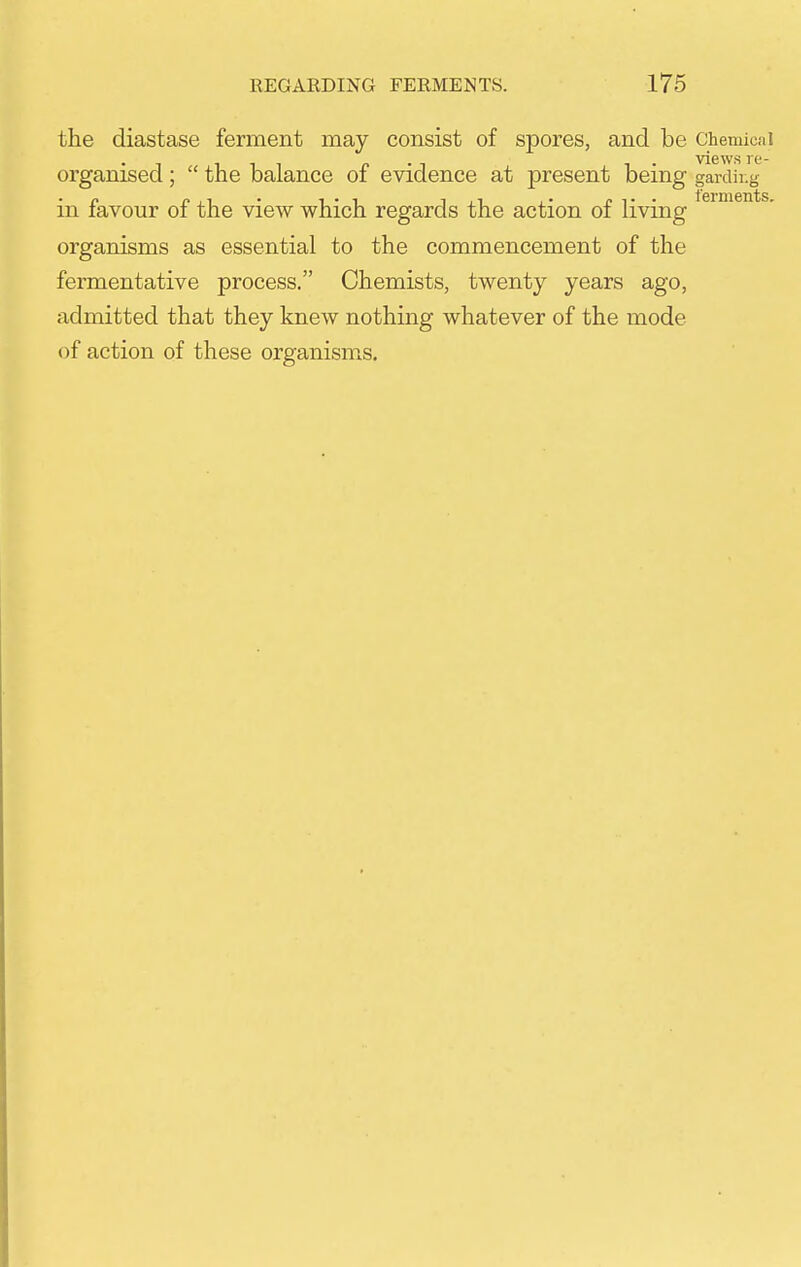 the diastase ferment may consist of spores, and be Chemical Till p • 1 1 • views re- organised ;  the balance oi evidence at present being gardir.g in favour of the view which regards the action of living organisms as essential to the commencement of the fermentative process. Chemists, twenty years ago, admitted that they knew nothing whatever of the mode of action of these organisms.