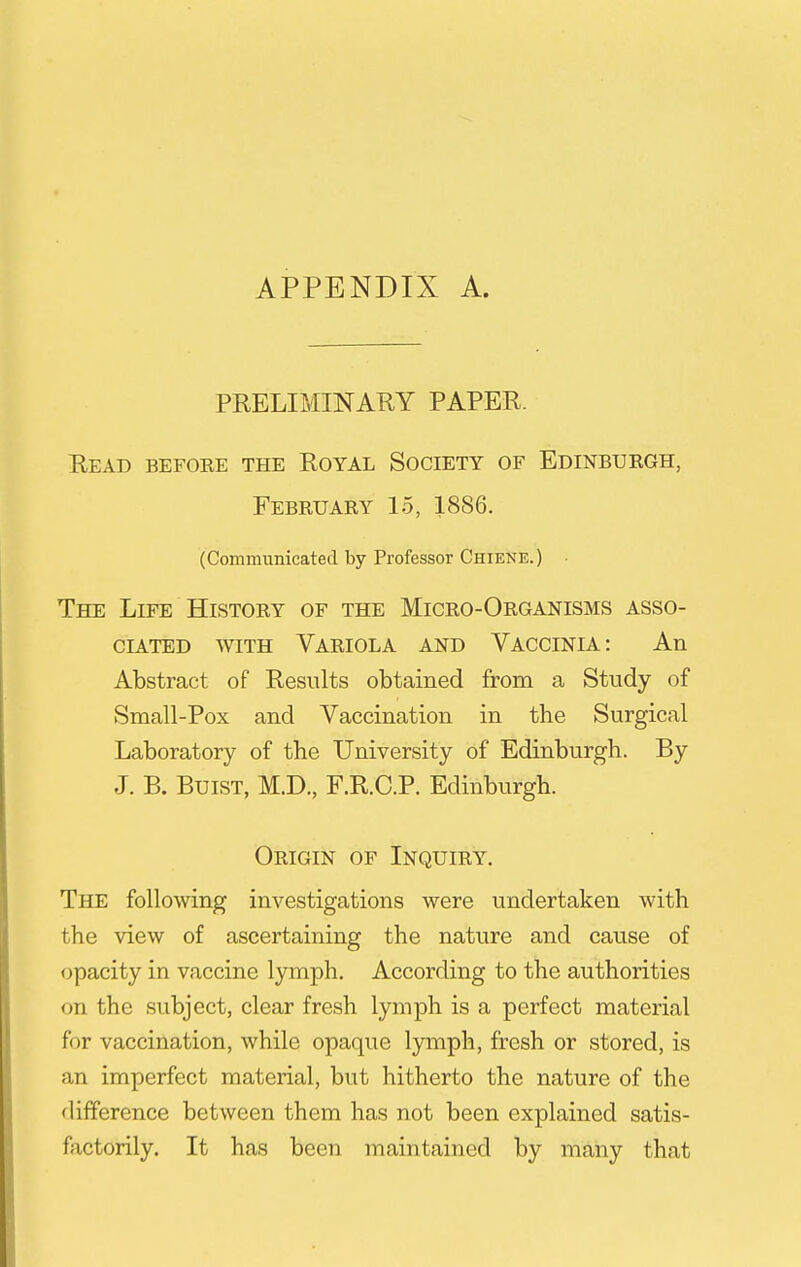 APPENDIX A. PRELIMINAUY PAPER. Read before the Royal Society of Edinburgh, February 15, 1886. (Communicated by Professor Chiene.) • The Life History of the Micro-Organisms asso- ciated WITH Variola and Vaccinia: An Abstract of Results obtained from a Study of Small-Pox and Vaccination in the Surgical Laboratory of the University of Edinburgh. By J. B. BuiST, M.D., F.R.C.P. Edinburgh. Origin of Inquiry, The following investigations were undertaken with the view of ascertaining the nature and cause of opacity in vaccine lymph. According to the authorities on the subject, clear fresh lymph is a perfect material for vaccination, while opaque lymph, fresh or stored, is an imperfect material, but hitherto the nature of the difference between them has not been explained satis- factorily. It has been maintained by many that