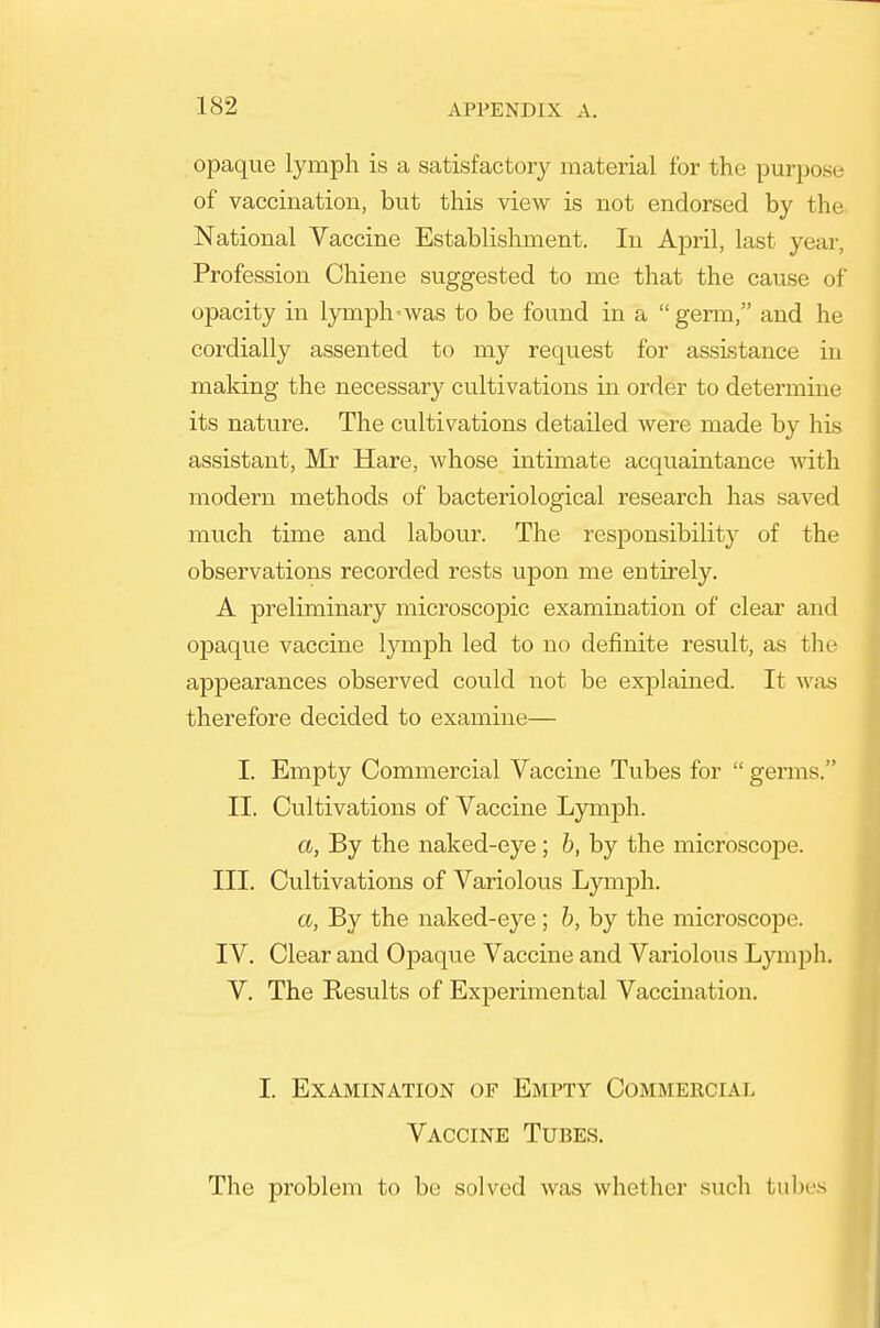 opaque lymph is a satisfactory material for the purpose of vaccination, but this view is not endorsed by the National Vaccine Establishment. In April, last year. Profession Chiene suggested to me that the cause of opacity in lymph-was to be found in a germ, and he cordially assented to my request for assistance in making the necessary cultivations in order to determine its nature. The cultivations detailed were made by his assistant, Mr Hare, whose intimate acquaintance with modern methods of bacteriological research has saved much time and labour. The resiDonsibility of the observations recorded rests upon me entirely, A preliminary microscopic examination of clear and opaque vaccine lymph led to no definite result, as the appearances observed could not be explained. It was therefore decided to examine— I. Empty Commercial Vaccine Tubes for  germs. II. Cultivations of Vaccine Lymph. a, By the naked-eye; h, by the microscope. III. Cultivations of Variolous Lymph. a, By the naked-eye ; b, by the microscope. IV. Clear and Opaque Vaccine and Variolous Lymph. V. The Results of ExjDerimental Vaccination. I. Examination of Empty Commeecial Vaccine Tubes. The problem to be solved was whether such tubes