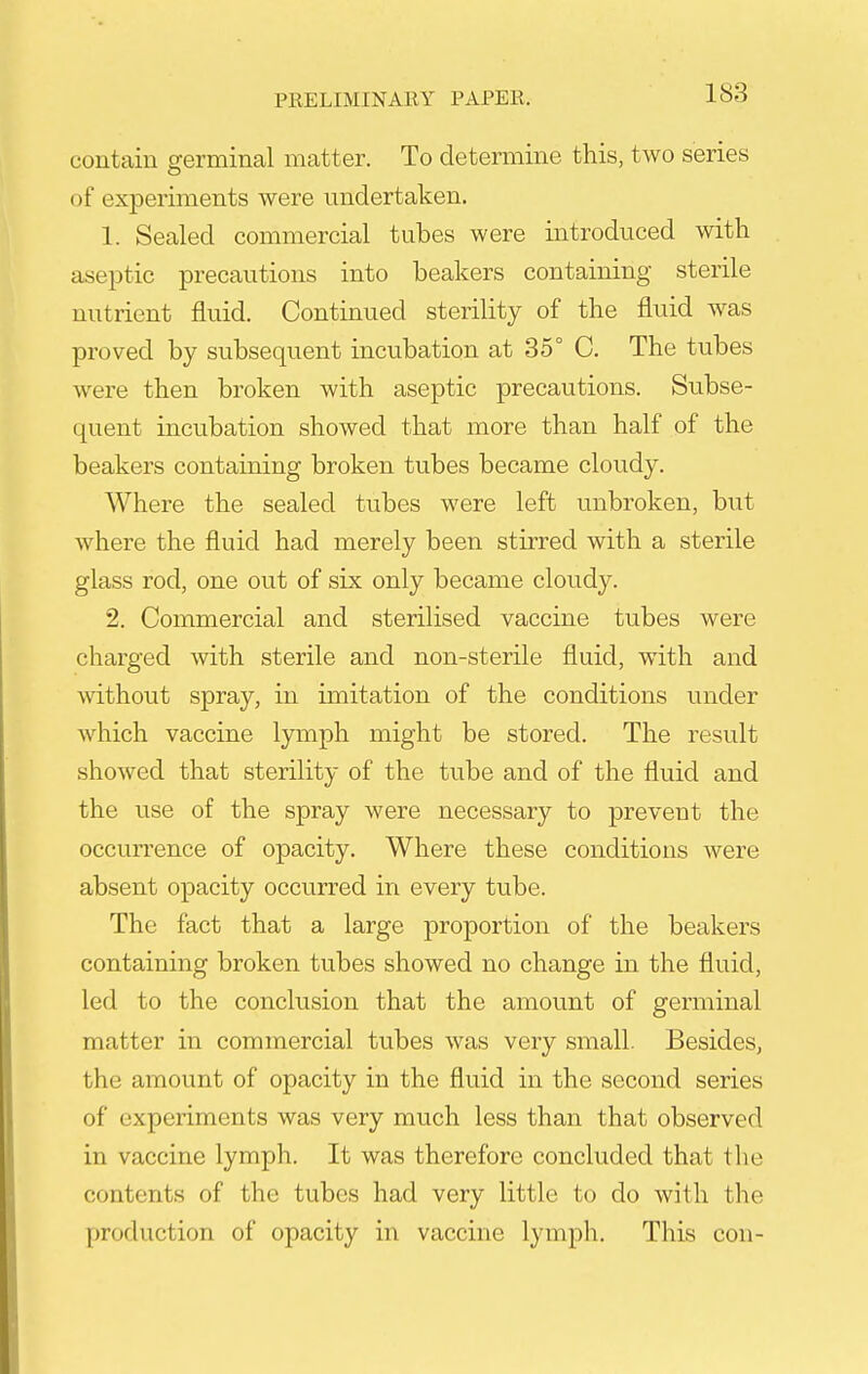 contain germinal matter. To determine this, two series of experiments were undertaken. 1. Sealed commercial tubes were introduced with aseptic precautions into beakers containing sterile nutrient fluid. Continued sterility of the fluid was proved by subsequent incubation at 35° C. The tubes were then broken with aseptic precautions. Subse- quent incubation showed that more than half of the beakers containing broken tubes became cloudy. Where the sealed tubes were left unbroken, but where the fluid had merely been stirred with a sterile glass rod, one out of six only became cloudy. 2. Commercial and sterilised vaccine tubes were charged with sterile and non-sterile fluid, with and without spray, in imitation of the conditions under which vaccine lymph might be stored. The result showed that sterility of the tube and of the fluid and the use of the spray were necessary to prevent the occurrence of opacity. Where these conditions were absent opacity occurred in every tube. The fact that a large proportion of the beakers containing broken tubes showed no change in the fluid, led to the conclusion that the amount of germinal matter in commercial tubes was very small. Besides, the amount of opacity in the fluid in the second series of experiments was very much less than that observed in vaccine lymph. It was therefore concluded that the contents of the tubes had very little to do with the production of opacity in vaccine lymph. This con-