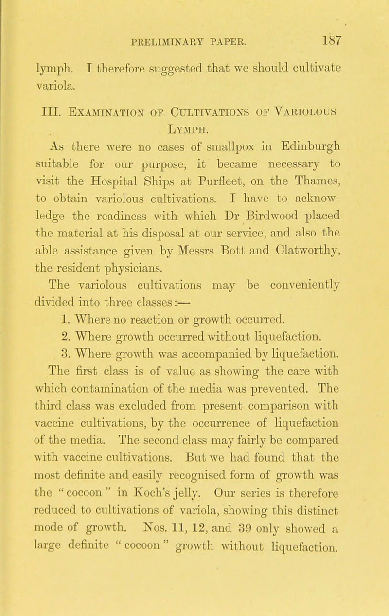 lymph. I therefore suggested that we should cultivate variola. III. Examination of Cultivations of Variolous Lymph. As there were no cases of smallpox in Edinburgh suitable for our purpose, it became necessary to visit the Hospital Ships at Purfleet, on the Thames, to obtain variolous cultivations. I have to acknow- ledge the readiness with which Dr Birdwood placed the material at his disposal at our service, and also the able assistance given by Messrs Bott and Clatworthy, the resident physicians. The variolous cultivations may be conveniently divided into three classes:— 1. Where no reaction or growth occurred. 2. Where growth occurred without liquefaction. 3. Where growth was accompanied by liquefaction. The first class is of value as showing the care with which contamination of the media was prevented. The third class was excluded from present comparison with vaccine cultivations, by the occurrence of liquefaction of the media. The second class may fairly be compared with vaccine cultivations. But we had found that the most definite and easily recognised form of growth was the cocoon in Koch's jelly. Our series is therefore reduced to cultivations of variola, showing this distinct mode of growth. Nos. 11, 12, and 39 only showed a large definite cocoon growth without liquefaction.