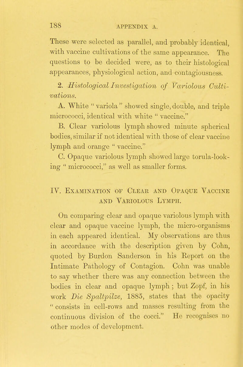 These were selected as parallel, and probably identical, with vaccine cultivations of the same appearance. The questions to be decided were, as to their histological appearances, physiological action, and contagiousness. 2. Histological Investigation of Variolous Culti- vations. A. White  variola  showed single, double, and triple micrococci, identical with white  vaccine. B. Clear variolous lymph showed minute spherical bodies, similar if not identical with those of clear vaccine lymph and orange  vaccine. C. Opaque variolous Ijonph showed large torula-look- ing  micrococci, as well as smaller forms. IV. Examination of Clear and Opaque Vaccine AND Variolous Lymph. On comparing clear and opaque variolous Ijrmph with clear and opaque vaccine lymph, the micro-organisms in each appeared identical. My observations are thus in accordance with the description given by Cohn, quoted by Burdon Sanderson in his Report on the Intimate Pathology of Contagion. Cohn was unable to say whether there was any connection between the bodies in clear and opaque l3Tiij)h ; but Zopf, in his work Die Spaltpilze, 1885, states that the oj^acity  consists in cell-rows and masses resulting from the continuous division of the cocci. He recognises no other modes of development.