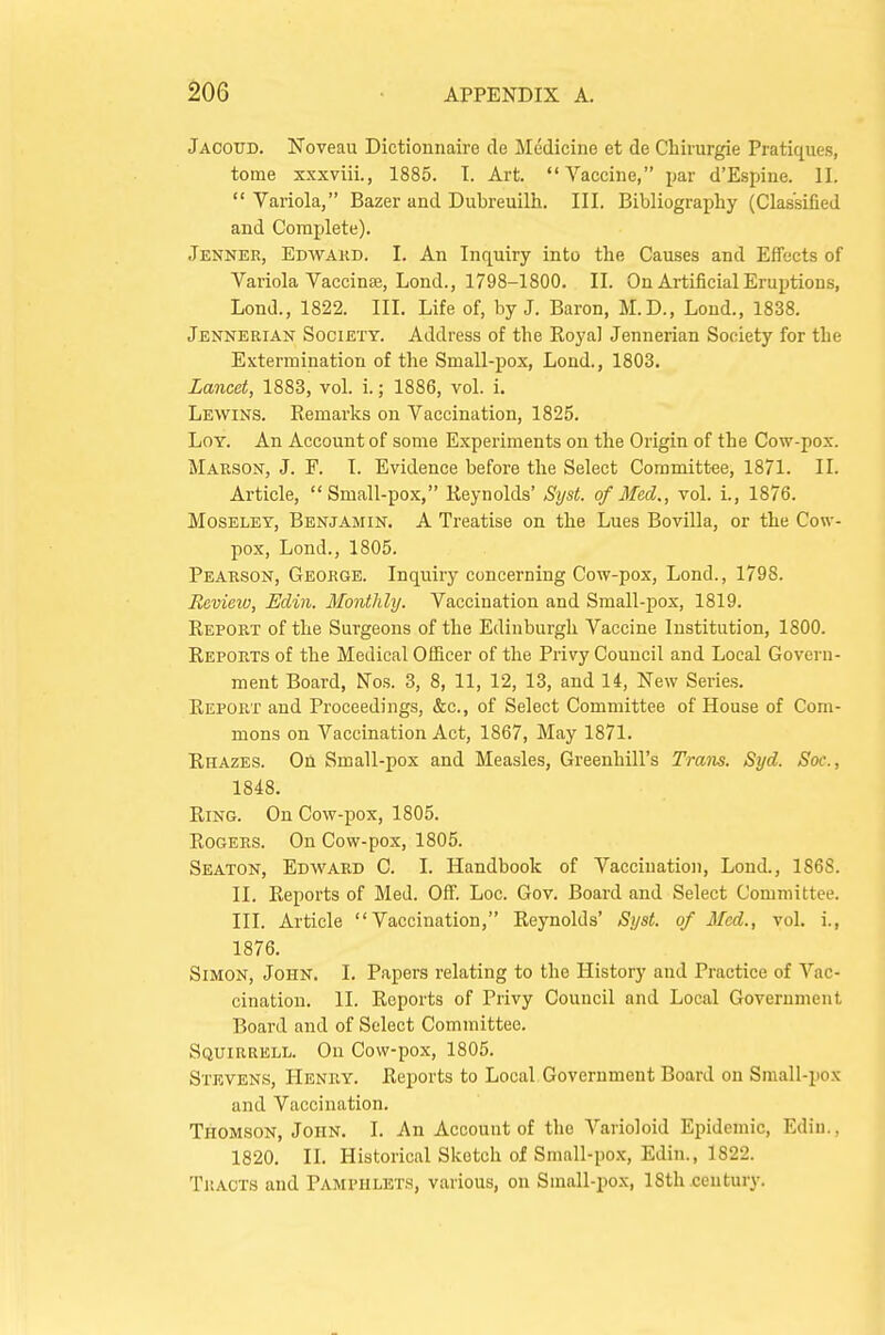 ^06 Jaooud. Noveau Dictionnaire de Medicine et de Chirurgie Pratiques, tome xxxviii., 1885. I. Art. Vaccine, jiar d'Espiue. II.  Variola, Bazer and Dubreuilh. III. Bibliography (Classified and Complete). Jenner, Edwakd. I. An Inquiry into the Causes and Effects of Variola Vaccinae, Lond., 1798-1800. II. On Artificial Eruptions, Loud., 1822. III. Life of, by J. Baron, M.D., Loud., 1838. Jennerian Society. Address of the Royal Jennerian Society for the Extermination of the Small-pox, Lond., 1803. Lancet, 1888, vol. i.; 1886, vol. i. Lewins. Remarks on Vaccination, 1825. LoY. An Account of some Experiments on the Origin of the Cow-pox. Marson, J. F. I. Evidence before the Select Committee, 1871. II. Article, Small-pox, Reynolds' Syst. of Med., vol. i., 1876. Moseley, Benjamin. A Treatise on the Lues Bovilla, or the Cow- pox, Lend., 1805. Pearson, George. Inquiry concerning Cow-pox, Lond., 1798. Review, Edin. Monthly. Vaccination and Small-pox, 1819. Report of the Surgeons of the Edinburgh Vaccine Institution, 1800. Reports of the Medical OlEcer of the Privy Council and Local Govern- ment Board, Nos. 3, 8, 11, 12, 13, and 14, New Series. Report and Proceedings, &c., of Select Committee of House of Com- mons on Vaccination Act, 1867, May 1871. Rhazes. On Small-pox and Measles, Greenhill's Trans. Syd. Soc, 1848. Ring. On Cow-pox, 1805. Rogers. On Cow-pox, 1805. Seaton, Edward C. I. Handbook of Vaccination, Lond., 1868. II. Reports of Med. Off. Loc. Gov. Board and Select Committee. III. Article Vaccination, Reynolds' Syst. of Mod., vol. i., 1876. Simon, John. I. Papers relating to the History and Practice of Vac- cination. II. Reports of Privy Council and Local Government Board and of Select Committee. Squirrbll. On Cow-pox, 1805. Stevens, Henry. Reports to Local Government Board on Sniall-pox and Vaccination. Thomson, John. I. An Account of the Varioloid Epidemic, Edin., 1820. II. Historical Sketch of Small-pox, Edin., 1822. Tracts and Pamphlets, various, on Small-pox, 18th .century.