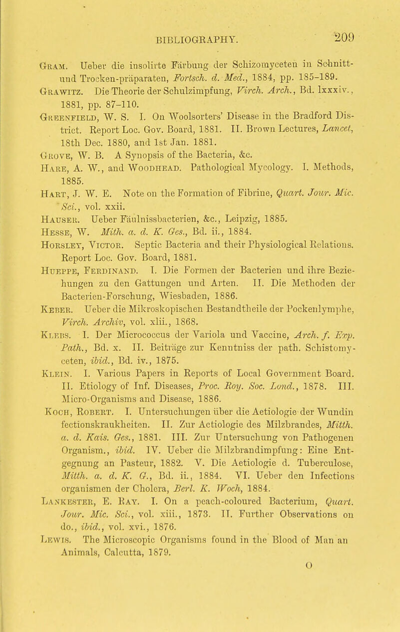 Gram. Uebev die insolirte Favbung der Scliizoinyceten in Sohnitt- und Trockea-praparateu, Fortsch. d. Med., 1884, pp. 185-189, Grawitz. Die Theorie der Schulzimpfung, Firch. Arch., Bd. Ixxxiv., 1881, pp. 87-110. Greenfield, W. S. I. On Woolsorters' Disease in the Bradford Dis- trict. Report Loc. Gov. Board, 1881. II. Brown Lectures, Lancet, 18tli Dec. 1880, and 1st Jan. 1881. Grove, W. B. A Synopsis of the Bacteria, &c. Hare, A. W., and Woodhead. Pathological Mycology. I. Methods, 1885. Hart, J. W. E. Note on the Formation of Fibrine, Quart. Jour. Mic. ' Sci., vol. xxii. Hauser. Ueber Faulnissbacterien, &c., Leipzig, 1885. Hesse, W. lEth. a. d. K. Ges., Bd. ii., 1884. HoESLET, Victor. Septic Bacteria and their Physiological Relations. Report Loc. Gov. Board, 1881. HuEPPE, Ferdinand. I. Die Formen der Bacterieu und ihre Bezie- hungen zu den Gattungen und Arten. II. Die Methoden der Bacterien-Forschung, Wiesbaden, 1886. Keber. Ueber die Mikroskopischeu Bestandtheile der Pockeiilymphe, Virch. Archiv, vol. xlii., 1868. Klers. I. Der Micrococcus der Variola und Vaccine, Arch. f. Exp. Path., Bd. X. II. Beitrage zur Kenntniss der path. Schistoniy- ceten, ihid., Bd. iv., 1875. Klein. I. Various Papers in Reports of Local Government Board. II. Etiology of Inf. Diseases, Proc. Roy. Soc. Lond., 1878. III. Micro-Organisms and Disease, 1886. Koch, Robeht. I. Untersuchungen iiber die AetioJogie der Wundin fectionskraukheiten. II. Zur Actiologie des Milzbrandes, Mitth. a. d. Kais. Ges., 1881. III. Zur Untersuchung von Pathogenen Organism., ihid. IV. Ueber die Milzbrandimpfung: Eine Ent- gegnung an Pasteur, 1882. V. Die Aetiologie d. Tuberculose, Mitth. a. d. K. G., Bd. ii., 1884. VI. Ueber den Infections organismen der Cholera, Bcrl. K. JVoch, 1884. Lanke.ster, E. Ray. I. On a peach-coloured Bacterium, Quart. Jour. Mic. Sci., vol. xiii., 1873. IT. Further Observations on do., ibid., vol. xvi., 1876. Lewis. The Microscopic Organisms found in the Blood of Man an Animals, Calcutta, 1879. 0