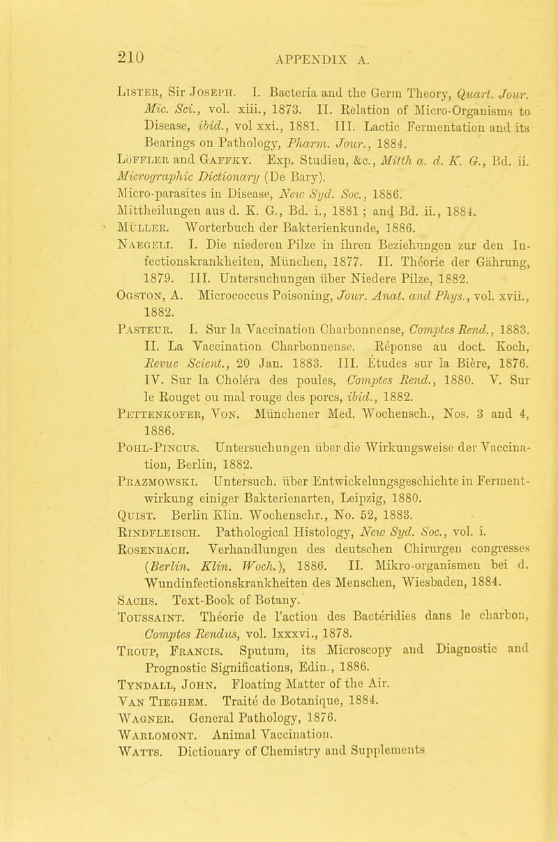 Lister, Sir Joseph. I. Bacteria and the Germ Theory, Quart. Jour. Mic. Sci., vol. xiii., 1873. II. Relation of Micro-Organism.s to Disease, ibid., vol xxi., 1881. III. Lactic Fermentation and its Bearings on Pathology, Pharm. Jour., 1884. LoFFLER and Gaffky. Exi?. Studien, &c., Midh a. d. K. G., Bd. ii. Mierogra2)hic Dictionary (De Bary). Micro-parasites iu Disease, New Syd. Sue. 1886. Itlittheilangen aus d. K G., Bd. i., 1881; and Bd. ii., 188i. - MuLLER. Worterbuch der Bakterienkunde, 1886. Naegeli. I. Die niederen Pilze in ihren Beziehnngen zur deu In- fectionskrankheiten, Miinchen, 1877. II. Theorie der Giihrung, 1879. III. Untersuchungen iiber Niedere Pilze, 1882. Og.ston, a. Micrococcus Poisoning, Jour. Anat. and Phys., vol. xvii., 1882. Pasteur. I. Sur la Vaccination Charbonnense, Co?7i^<esJ?c7i(£., 1883. II. La Vaccination Charbonnense. Reponse au doct. Koch, Revue Scient., 20 Jan. 1883. III. Etudes sur la Biere, 1876. IV. Sur la Cholera des poules, Comjdes Rend., 1880. V. Sur le Rouget ou mal rouge des pores, ihid., 1882. Pettenkofer, Von. Mtinchener Med. Wochensch., Nos. 3 and 4, 1886. PoiiL-PiNCUS. Untersuchungen iiber die Wirkungsweise der Vaccina- tion, Berlin, 1882. Prazmowski. Untersuch. iiber Entwickelungsgeschichte in Ferment- wirkung einiger Bakterienarten, Leipzig, 1880. QuiST. Berlin Klin. Wochenscln'., No. 52, 1883. Rindfleisch. Pathological Histology, New Syd. Soc., vol. i. RosENBACH. Verhandlungen des deutsclien Chirurgeu congresses (Berlin. Klin. Woch.), 1886. II. Mikro-organismeu bei d. Wundinfectionskrankheiten des Menschen, Wiesbaden, 1884. Sachs. Text-Book of Botany. ToussAiNT. Theorie de Paction des Bacteridies dans le cliarboii, Gomptes Rendtts, vol. Ixxxvi., 1878. Troup, Francis. Sputum, its Microscopy and Diagnostic and Prognostic Significations, Edin., 1886. Tyndall, John. Floating IMattcr of the Air. Van Tieghem. Traite de Botanique, 1884. Wagner. General Pathology, 1876. Warlomont. Animal Vaccination. Watts. Dictionary of Chemistry and Supplements