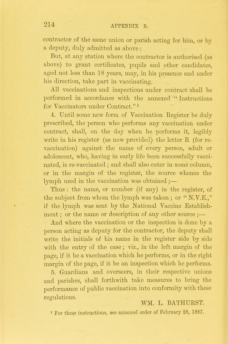 contractor of the same union or parish acting for him, or by a deputy, duly admitted as above : But, at any station where the contractor is authorised (as above) to grant certificates, pupils and other candidates, aged not less than 18 years, may, in his presence and under his direction, take part in vaccinating. All vaccinations and inspections under contract shall be performed in accordance with the annexed  Instructions for Vaccinators under Contract. ^ 4. Until some new form of Vaccination Register be duly prescribed, the person who performs any vaccination under contract, shall, on the day when he performs it, legibly write in his register (as now provided) the letter R (for re- vficcination) against the name of every person, adult or adolescent, who, having in early life been successfully vacci- nated, is re-vaccinated; and shall also enter in some column, or in the margin of the register, the source whence the lymph vised in the vaccination was obtained;— Thus : the name, or number (if any) in the register, of the subject from whom the lymph was taken; or  N.V.E., if the lymph was sent by the National Vaccine Establish- ment ; or the name or description of any other source ;— And where the vaccination or the inspection is done by a person acting as deputy for the contractor, the deputy shall write the initials of his name in the register side by side with the entry of the case; viz., in the left margin of the page, if it be a vaccination which he performs, or in the right margin of the page, if it be an inspection which he performs. 5. Guardians and overseers, in their respective unions and parishes, shall forthwith take measures to bring the performance of public vaccination into confomiity with these regulations. WM. L. BATHURST. 1 For those instructions, soe annexed order of February 28, 1887.