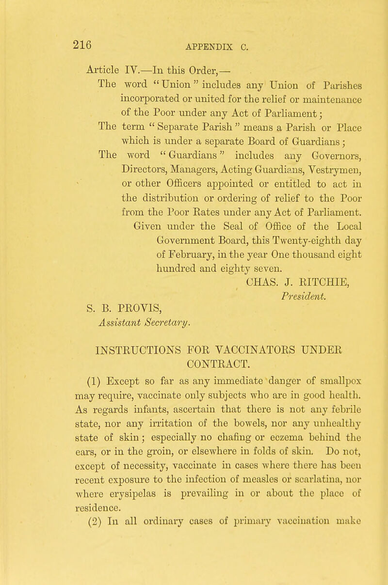 Article IV.—In this Order,— The word  Union  includes any Union of Piirishes incorporated or united for the relief or maintenance of the Poor under any Act of Parliament; The term  Separate Parish  means a Parish or Place which is under a separate Board of Guardians; The word  Guardians includes any Governors, Directors, Managers, Acting Guardians, Vestrymen, or other Officers appointed or entitled to act in the distribution or ordering of relief to the Poor from the Poor Rates under any Act of Parliament. Given under the Seal of OflBce of the Local Government Boai-d, this Twenty-eighth day of February, in the year One thousand eight hundred and eighty seven. CHAS. J. RITCHIE, President. S. B. PROVIS, Assistant Secretary. INSTRUCTIONS FOR VACCINATORS UNDER CONTRACT. (1) Except so far as any immediate danger of smallpox may require, vaccinate only subjects who are in good health. As regards infants, ascertain that there is not any febrile state, nor any irritation of the bowels, nor any unhealthy state of skin; especially no chafing or eczema behind the ears, or in the groin, or elsewhere in folds of skin Do not, except of necessity, vaccinate in cases where there has been recent exposure to the infection of measles or scarlatina, nor where erysipelas is prevailing in or about the place of residence. (2) In all ordinai'y cases of primary vaccination make