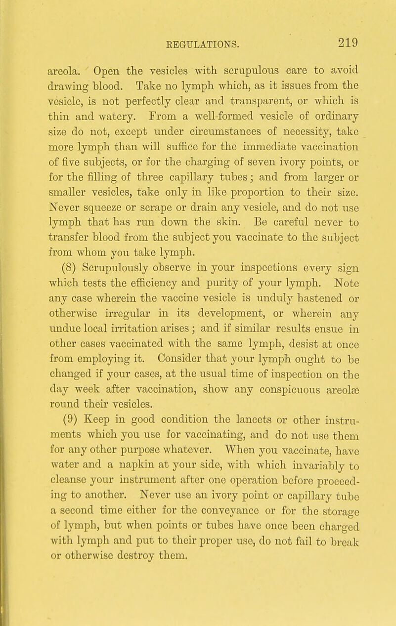 areola. Open the vesicles with scrupulous care to avoid drawing blood. Take no lymph which, as it issues from the vesicle, is not perfectly clear and transparent, or which is thin and watery. From a well-formed vesicle of ordinary size do not, except under circumstances of necessity, take more lymph than will suffice for the immediate vaccination of five subjects, or for the charging of seven ivory points, or for the filling of three capillary tubes; and from larger or smaller vesicles, take only in like proportion to their size. Never squeeze or scrape or drain any vesicle, and do not use lymph that has run down the skin. Be careful never to transfer blood from the subject you vaccinate to the subject from whom you take lymph. (8) Scrupulously observe in your inspections every sign which tests the efficiency and purity of your lymph. Note any case wherein the vaccine vesicle is unduly hastened or otherwise irregular in its development, or wherein any undue local irritation arises ; and if similar results ensue in other cases vaccinated with the same lymph, desist at once from employing it. Consider that your lymph ought to be changed if your cases, at the usual time of inspection on the day week after vaccination, show any conspicuous areola3 round their vesicles. (9) Keep in good condition the lancets or other instru- ments which you use for vaccinating, and do not use them for any other purpose whatever. When you vaccinate, have water and a napkin at your side, with which invariably to cleanse your instrument after one operation before proceed- ing to another. Never use an ivory point or capillary tube a second time either for the conveyance or for the storage of lymph, but when points or tubes have once been charged with lymph and put to their proper use, do not fail to break or otherwise destroy them.