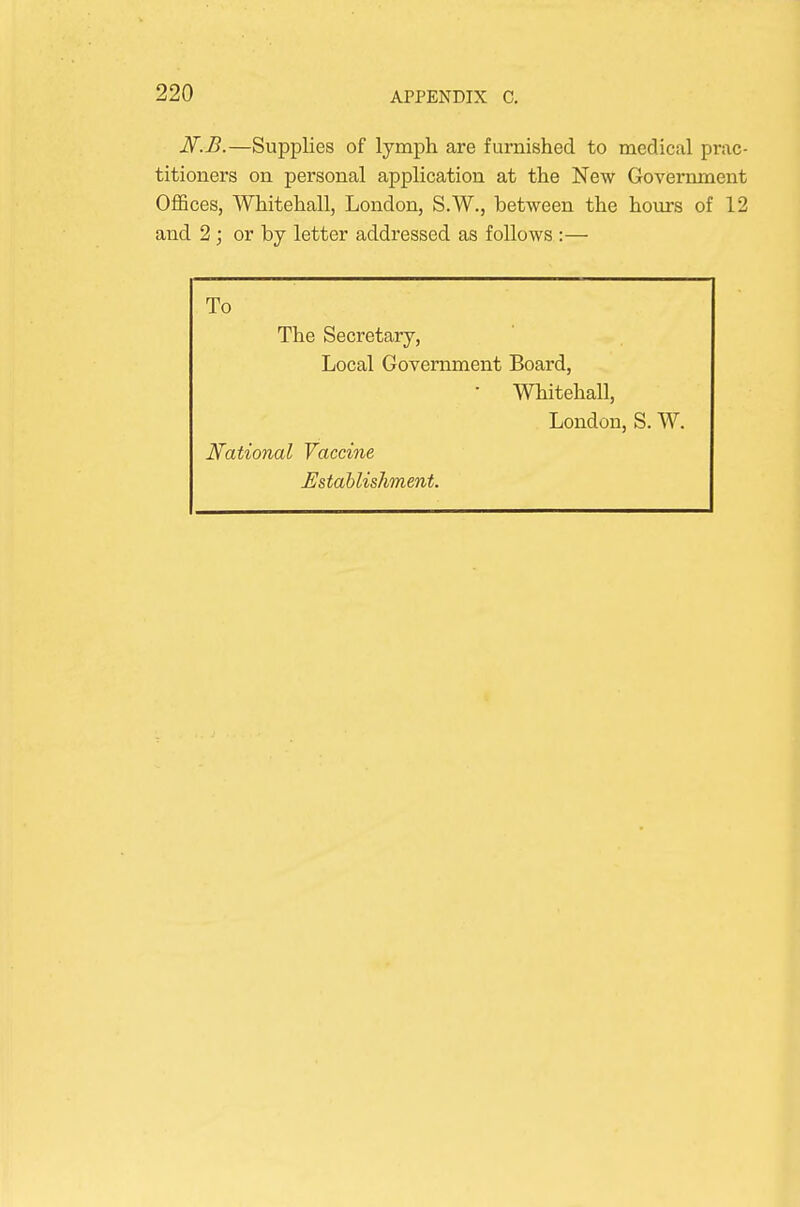 N.B.—Supplies of lymph are furnished to medical prac- titioners on personal application at the New Government Offices, Whitehall, London, S.W., between the hours of 12 and 2 ; or by letter addressed as follows :— To The Secretary, Local Government Board, • Whitehall, London, S. W. National Vaccine Establishment.