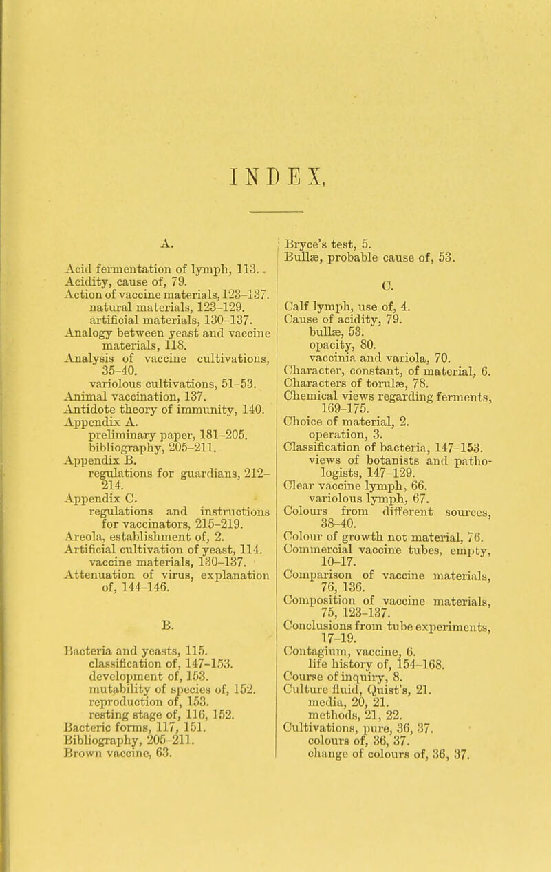 INDEX, A. Acid fermentation of lyniph, 113.. Acidity, cause of, 79. Action of vaccine materials, 123-137. natural materials, 123-129. artificial materials, 130-137. Analogy between yeast and vaccine materials, 118. Analysis of vaccine cultivations, 35-40. variolous cultivations, 51-53. Animal vaccination, 137. Antidote theory of immiinity, 140. Appendix A. preliminary paper, 181-205. bibHography, 205-211. Appendix B. regulations for guardians, 212- 214. Appendix C. regulations and instructions for vaccinators, 215-219. Areola, establishment of, 2. Artificial cultivation of yeast, 114. vaccine materials, 130-137. Attenuation of virus, explanation of, 144-146. B. Bacteria and yeasts, 115. classification of, 147-153. development of, 153. mutability of species of, 152. reproduction of, 153. resting stage of, 116, 152. Bacteric forms, 117, 151. Bibliography, 205-211. Brown vaccine, 63. Biyce's test, 5. Bullae, probable cause of, 53. C. Calf lymph, use of, 4. Cause of acidity, 79. buUffl, 53. opacity, 80. vaccinia and variola, 70. Character, constant, of material, 6. Characters of torulse, 78. Chemical views regarding ferments, 169-175. Choice of material, 2. operation, 3. Classification of bacteria, 147-153. views of botanists and patho- logists, 147-129. Clear vaccine lym^jh, 66. variolous lymph, 67. Colours from different sources, 38-40. Colour of growth not material, 76. Commercial vaccine tubes, emptv, 19-17. Comparison of vaccine materials, 76,136. Composition of vaccine materials, 75, 123-137. Conclusions from tiibe ext)eriments, 17-19. Contagium, vaccine, 0. life history of, 154-168. Course of inquii-y, 8. Culture fluid, Quist's, 21. media, 20, 21. methods, 21, 22. Cultivations, pure, 36, 37. colours of, 36, 37. change of colours of, 36, 37.