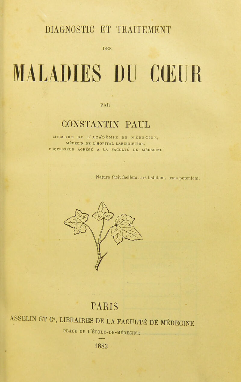 DES MALADIES DU CŒUR PAU CONSTANTIN PAUL MEMBRE DE l'aCA'DÉMIE DE MÉDECINE, MÉDECIN DE l'hOPITAL LAHIBOISIÈRE. PROFESSEUR AGRÉGÉ A LA FACULTÉ DE MÉDECINE Naturn fncit facilem, arn hnbilem, nsus pofenlpm. PARIS ASSELIN ET G% LIBRAIRES DE LA FACULTÉ DE MÉDECINE PLACE DE l'^COLK-DE-MÉDECINE 1883
