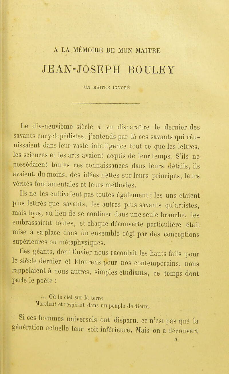 A LA MÉMOIRE DE MON MAITRE JEAN-JOSEPH BOULEY UN MAITHE IGNORÉ Le dix-neuvième siècle a vu disparaître le dernier des savants encyclopédistes, j'entends par là ces savants qui réu- nissaient dans leur vaste intelligence tout ce que les lettres, les sciences et les arts avaient acquis de leur temps. S'ils ne possédaient toutes ces connaissances dans leurs détails, ils avaient, du moins, des idées nettes sur leurs principes, leurs vérités fondamentales et leurs méthodes. Ils ne les cultivaient pas toutes également ; les uns étaient plus lettrés que savants, les autres plus savants qu'artistes, mais tous, au lieu de se confiner dans une seule branche, les embrassaient toutes, et chaque découverte particuHère était mise à sa place dans un ensemble régi par des conceptions supérieures ou métaphysiques. Ces géants, dont Cuvier nous racontait les hauts faits pour le siècle dernier et Flourens pour nos contemporains, nous rappelaient à nous autres, simples étudiants, ce temps dont parle le poète : ... Où le ciel sur la terre Marchait et respirait dans im peuijle de diellX, Si ces hommes universels ont disparu, ce n'est pas qué la génération actuelle leur soit inférieure. Mais on a découvert «