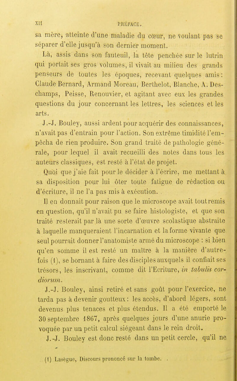 sa mère, atteinte d'une maladie du cœur, ne voulant pas se séparer d'elle jusqu'à son dernier moment. Là, assis dans son fauteuil, la tête penchée sur le lutrin qui portait ses gros volumes, il vivait au milieu des grands penseurs de toutes les époques, recevant quelques amis : Claude Bernard, Armand Moreau, Berthelot, Blanche, A. Des- champs, Peisse, Renouvier, et agitant avec eux les grandes questions du jour concernant les lettres, les sciences et les arts. J.-J. Bouley, aussi ardent pour acquérir des connaissances, n'avait pas d'entrain pour l'action. Son extrême timidité l'em- pêcha de rien produire. Son grand traité de pathologie géné- rale, pour lequel il avait recueilli des notes dans tous les auteurs classiques, est resté à l'état de projet. Quoi que j'aie fait pour le décider à l'écrire, me mettant à sa disposition pour lui ôter toute fatigue de rédaction ou d'écriture, il ne l'a pas mis à exécution. Il en donnait pour raison que le microscope avait toutremis en question, qu'il n'avait pu se faire histologiste, et que son traité resterait par là une sorte d'œuvre scolastique abstraite à laquelle manqueraient l'incarnation et la forme vivante que seul pourrait donner l'anatomiste armé du microscope : si bien qu'en somme il est resté un maître à la manière d'autre- fois (4), se bornant à faire des disciples auxquels il confiait ses trésors, les inscrivant, comme dit l'Ecriture, in tabulis cor- diorimi. J.-J. Bouley, ainsi retiré et sans goût pour l'exercice, ne tarda pas à devenir goutteux: les accès, d'abord légers, sont devenus plus tenaces et plus étendus. Il a été emporté le 30 septembre 1867, après quelques jours d'une anurie pro- voquée par un petit calcul siégeant dans le rein droit. J.-J. Bouley est donc resté dans un petit cercle, qu'il ne (1) Lasègue, Discours prononcé sur la tombe.