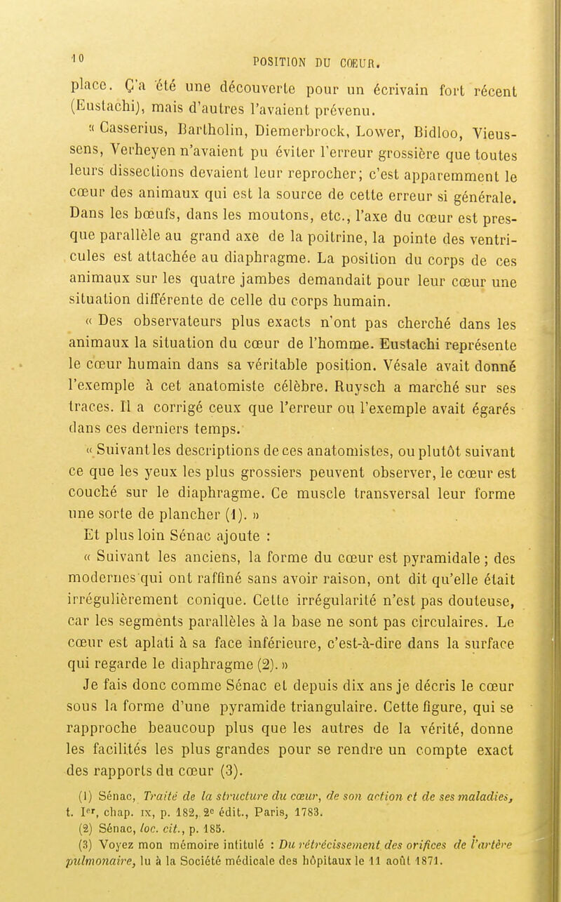 POSITION DU COEUR. place. Ç'a 'été une découverte pour un écrivain fort récent (Euslachi), mais d'autres l'avaient prévenu. :< Casserius, Barlholin, Diemerbrock, Lower, Bidloo, Vieus- sens, Verheyen n'avaient pu éviter l'erreur grossière que toutes leurs dissections devaient leur reprocher; c'est apparemment le cœur des animaux qui est la source de cette erreur si générale. Dans les bœufs, dans les moutons, etc., l'axe du cœur est pres- que parallèle au grand axe de la poitrine, la pointe des ventri- cules est attachée au diaphragme. La position du corps de ces animaux sur les quatre jambes demandait pour leur cœur une situation différente de celle du corps humain. « Des observateurs plus exacts n'ont pas cherché dans les animaux la situation du cœur de l'homme. Eustachi représente le cœur humain dans sa véritable position. Vésale avait donné l'exemple à cet anatomiste célèbre. Ruysch a marché sur ses traces. Il a corrigé ceux que l'erreur ou l'exemple avait égarés dans ces derniers temps. « Suivantles descriptions deces anatomistes, ou plutôt suivant ce que les yeux les plus grossiers peuvent observer, le cœur est couché sur le diaphragme. Ce muscle transversal leur forme une sorte de plancher (i). » Et plus loin Sénac ajoute : « Suivant les anciens, la forme du cœur est pyramidale; des modernes qui ont raffiné sans avoir raison, ont dit qu'elle était irrégulièrement conique. Cette irrégularité n'est pas douteuse, car les segments parallèles à la base ne sont pas circulaires. Le cœur est aplati à sa face inférieure, c'est-à-dire dans la surface qui regarde le diaphragme (2). » Je fais donc comme Sénac et depuis dix ans je décris le cœur sous la forme d'une pyramide triangulaire. Cette figure, qui se rapproche beaucoup plus que les autres de la vérité, donne les facilités les plus grandes pour se rendre un compte exact des rapports du cœur (3). (1) Sénac, Traité de la striictwe du cœur, de son wtio7i et de ses 7naladiei, t. I, chap. IX, p. 182, 2» édit., Paris, 1783. (2) Sénac, toc. cit., p. 185. (3) Voyez mon mémoire intitulé : Du rétrécissement des orifices de l'artère pulmonaire, lu à la Société médicale des hôpitaux le 11 août 1871.