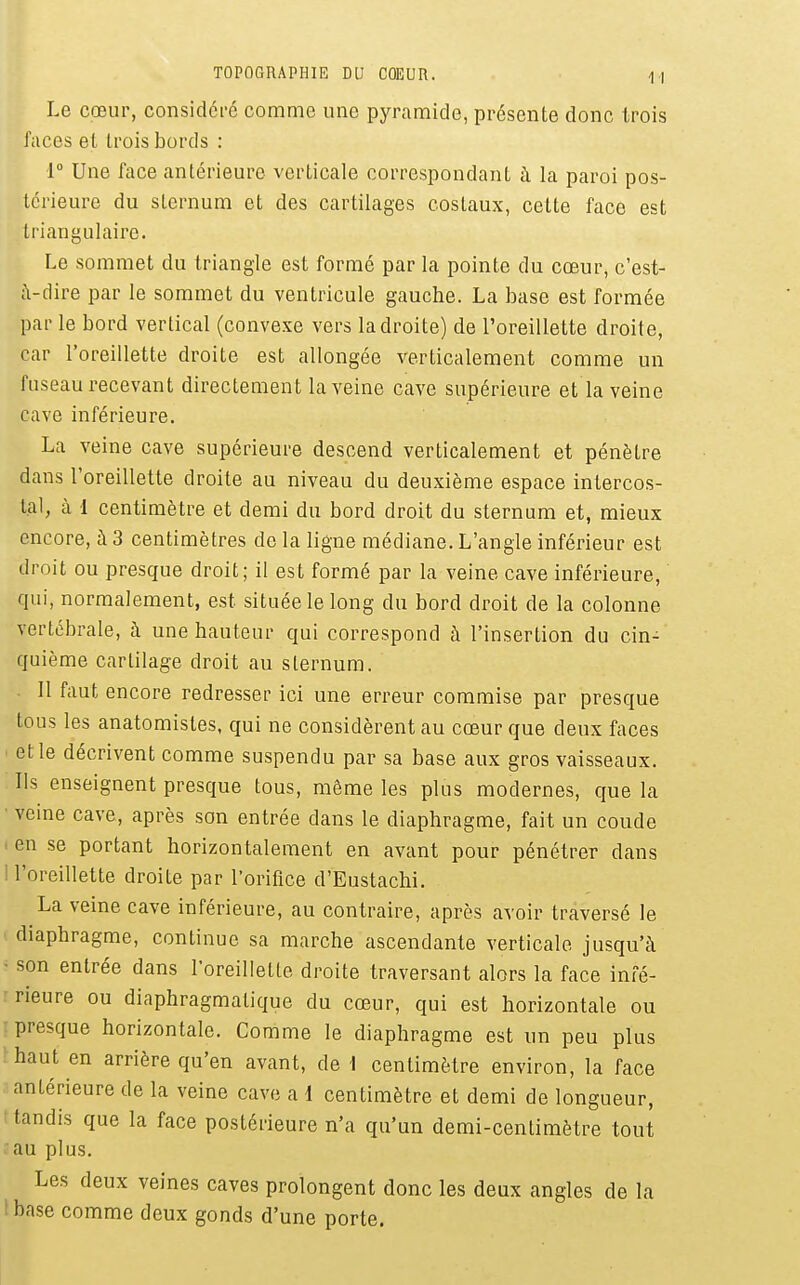 Le cœur, considci-é comme une pyramide, présente donc trois faces el trois bords : r Une face antérieure verticale correspondant à la paroi pos- térieure du sternum et des cartilages costaux, cette face est triangulaire. Le sommet du triangle est formé par la pointe du cœur, c'est- à-dire par le sommet du ventricule gauche. La base est formée par le bord vertical (convexe vers la droite) de l'oreillette droite, car l'oreillette droite est allongée verticalement comme un fuseau recevant directement la veine cave supérieure et la veine cave inférieure. La veine cave supérieure descend verticalement et pénètre dans l'oreillette droite au niveau du deuxième espace intercos- tal, à 1 centimètre et demi du bord droit du sternum et, mieux encore, à 3 centimètres de la ligne médiane. L'angle inférieur est droit ou presque droit; il est formé par la veine cave inférieure, qui, normalement, est située le long du bord droit de la colonne vertébrale, h une hauteur qui correspond à l'insertion du cin- quième cartilage droit au sternum. . Il faut encore redresser ici une erreur commise par presque tous les anatomistes, qui ne considèrent au cœur que deux faces et le décrivent comme suspendu par sa base aux gros vaisseaux. Ils enseignent presque tous, même les plus modernes, que la ■ veine cave, après son entrée dans le diaphragme, fait un coude . en se portant horizontalement en avant pour pénétrer dans ! l'oreillette droite par l'orifice d'Eustachi. La veine cave inférieure, au contraire, après avoir traversé le diaphragme, continue sa marche ascendante verticale jusqu'à ■ son entrée dans l'oreillette droite traversant alors la face infé- rieure ou diaphragmatique du cœur, qui est horizontale ou r presque horizontale. Comme le diaphragme est un peu plus ïhaut en arrière qu'en avant, de 1 centimètre environ, la face antérieure de la veine cave a 1 centimètre et demi de longueur, t tandis que la face postérieure n'a qu'un demi-centimètre tout au plus. Les deux veines caves prolongent donc les deux angles de la Ibase comme deux gonds d'une porte.