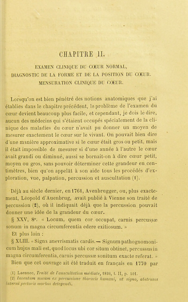 EXAMEN CLINIQUE DU CŒUR NORMAL, DIAGNOSTIC DE LA FORME ET DE LA POSITION DU COEUR. MENSURATION CLINIQUE DU COEUR. Lorsqu'on est bien pénétré des notions anatoraiques que j'ai établies dans le chapitre précédent, le problème de l'examen du cœur devient beaucoup plus facile, et cependant, je dois le dire, aucun des médecins qui s'étaient occupés spécialement de la cli- nique des maladies du cœur n'avait pu donner un moyen de mesurer exactement le cœur sur le vivant. On pouvait bien dire d'une manière approximative si le cœur était gros ou petit, mais il était impossible de mesurer si d'une année à l'autre le cœur avait grandi ou diminué, aussi se bornait-on à dire cœur petit, moyen ou gros, sans pouvoir déterminer cette grandeur en.cen- timètres, bien qu'on appelât à son aide tous les procédés d'e.>L- ploration, vue, palpation, percussion et auscultation (I). Déjà au siècle dernier, en 1761, Avenbrugger, ou, plus exacte- ment, Léopold d'Auenbrug, avait publié à Vienne son traité de percussion (2), où il indiquait déjà que la percussion pouvait donner une idée de la grandeur du cœur. § XXV, 8°. '( Locum, quem cor occupât, carnis percussse sonum in magna circumferentia edere exitiosum, » Et plus loin : § XLIII. «Signa anevrismatis cardis.— Signumpathognomoni- cum hujus mali est, quodlocus ubi cor situm obtinet, percussusin magna circumferentia, carnis percussaî sonitum exacte référât. » Bien que cet ouvrage ait été traduit en français en 1770 par (1) Laenncc, Traité de l'auscuUalion médiate, 1826, t. II, p. 501. (2) Invenlum novum ci: pciriinHione tliovads humani, ut sirjno, ahslrusos interni pecloris tnorijox detegendi.
