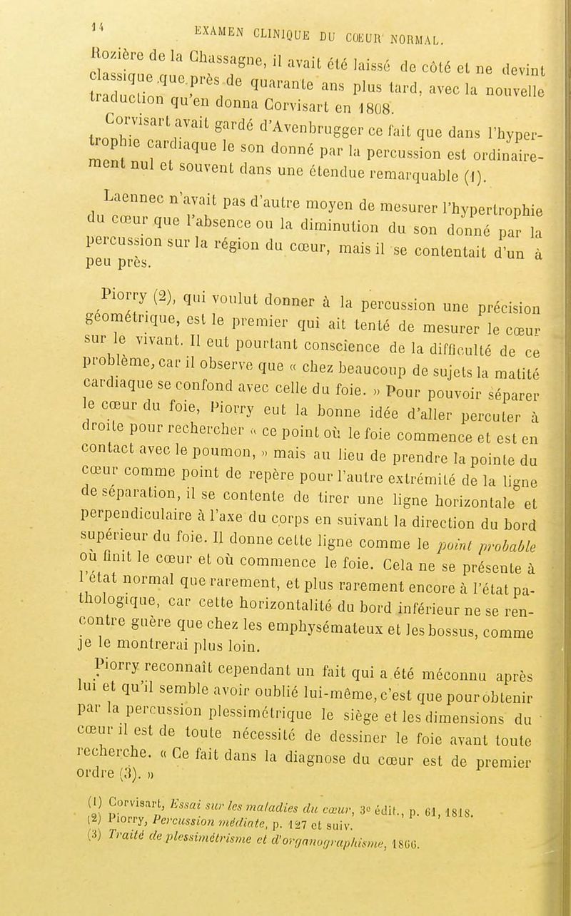 ^^^^^^ CLINIQUE DU COEUR NORMAL Rozière de la Chassagne, il avait été laissé de côté el ne devint s.gae ,ue.p.és de quarante ans plus tard, avec la nouvl traduclion qu en donna Corvisart en 1808 Corvisart avait gardé d'Avenbrugger ce fait que dans l'hyper- ^OP .e cardiaque le son donné par la percussion est ordinaire- ment nul et souvent dans une étendue remarquable (I). Laennec n'avait pas d'autre moyen de mesurer l'hypertrophie du cœur que l'absence ou la diminution du son donné par 1 pe^pr'''' '''''''''''' ^ à Piorry (2), qui voulut donner à la percussion une précision géométrique, est le premier qui ait tenté de mesurer le cœu- sur le vivant. Il eut pourtant conscience de la difficulté de ce problème, car il observe que « chez beaucoup de sujets la matité cardiaque se confond avec celle du foie. » Pour pouvoir séparer le cœur du foie, Piorry eut la bonne idée d'aller percuter à droite pour rechercher . ce point où le foie commence et est en contact avec le poumon, >. mais au lieu de prendre la pointe du cœur comme point de repère pour l'autre extrémité de la li^ne de séparation, il se contente de tirer une ligne horizontale'et perpendiculaire à l'axe du corps en suivant la direction du bord supérieur du foie. Il donne cette ligne comme le point probable ou finit le cœur et où commence le foie. Cela ne se présente à état normal que rarement, et plus rarement encore à l'état pa- thologique, car cette horizontalité du bord inférieur ne se ren- contre guère que che. les emphysémateux et les bossus, comme je le montrerai plus loin. Piorry reconnaît cependant un fait qui a été méconnu après lui et qu'il semble avoir oublié lui-même, c'est que pour obtenir par la percussion plessimétrique le siège et les dimensions du ' cœur 11 est de toute nécessité de dessiner le foie avant toute recherche. « Ce fait dans la diagnose du cœur est de premier ordre (.1). » ^ l2) Piorry, Percussion médiate, p. la? et suiv