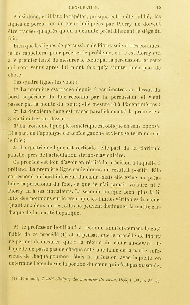 Ainsi donc, et il l'auL le répéter, puisque cela a été oublié, les lignes de percussion du cœur indiquées par Piorry ne doivent Être tracées qu'après qu'on a délimite préalablement le siège du foie. Bien que les lignes de percussion de Piorry soient très connues, je les rappellerai pour préciser le problème, car c'est Piorry qui a le premier tenté de mesurer le cœur par la percussion, et ceux qui sont venus après lui n'ont fait qu'y ajouter bien peu de chose. Ces quatre lignes les voici : 1° La première est tracée depuis 2 centimètres au-dessus du bord supérieur du foie reconnu par la percussion et vient passer par la pointe du cœur ; elle mesure-JO à 12 centimètres ; 2° La deuxième ligne est tracée parallèlement à la première à 3 centimètres au-dessus ; 3° La troisième ligne plessimétriqueest oblique en sens opposé. Elle part de l'apophyse caracoïde gauche et vient se terminer sur le foie ; 4° La quatrième ligne est verticale ; elle part de la clavicule gauche, près de l'articulation sterno-claviculaire. Ce procédé est loin d'avoir en réalité la précision à laquelle il prétend. La première ligne seule donne un résultat positif. Elle correspond au bord inférieur du cœur, mais elle exige au préa- lable la percussion du foie, ce que je n'ai jamais vu faire ni à Piorry ni à ses imitateurs. La seconde indique bien plus la li- mite des poumons sur le cœur que les limites véritables du cœur. Quant aux deux autres, elles ne peuvent distinguer la matité car- diaque de la matité hépatique. M. le professeur Bouillaud a reconnu immédiatement le côté faible de ce procédé (l) et il pensait que le procédé de Piorry ne permet de mesurer que « la région du cœur au-devant de laquelle ne passe pas de chaque côté une lame de la partie infé- rieure de chaque poumon. Mais la précision avec laquelle on détermine l'étendue de la portion du cœur qui n'est pas masquée, (1) Bouillaud, Traité clinique des mtdadies du cœur, 1835, t. I«r, p. 8ii, cS3.
