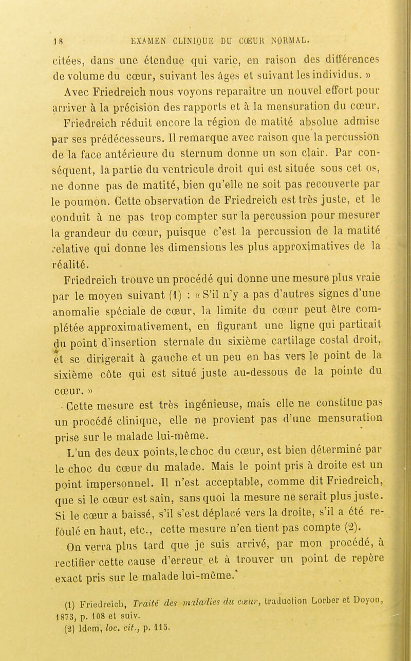 citées, dans- une étendue qui varie, en raison des dill'érences de volume du cœur, suivant les âges et suivant les individus. » Avec Friedreich nous voyons reparaître un nouvel effort pour arriver à la précision des rapports et i\ la mensuration du cœur. Friedreich réduit encore la région de matUé absolue admise par ses prédécesseurs. Il remarque avec raison que la percussion de la face antérieure du sternum donne un son clair. Par con- séquent, la partie du ventricule droit qui est située sous cet os, ne donne pas de matité, bien qu'elle ne soit pas recouverte par le poumon. Cette observation de Friedreich est très juste, et le conduit à ne pas trop compter sur la percussion pour mesurer la grandeur du cœur, puisque c'est la percussion de la matité .-elative qui donne les dimensions les plus approximatives de la réalité. Friedreich trouve un procédé qui donne une mesure plus vraie par le moyen suivant (1) : «S'il n'y a pas d'autres signes d'une anomalie spéciale de cœur, la limite du cœur peut être com- plétée approximativement, en figurant une ligne qui partirait du point d'insertion sternale du sixième cartilage costal droit, ét se dirigerait à gauche et un peu en bas vers le point de la sixième côte qui est situé juste au-dessous de la pointe du cœur. )) • Cette mesure est très ingénieuse, mais elle ne constitue pas un procédé clinique, elle ne provient pas d'une mensuration prise sur le malade lui-même. L'un des deux points, le choc du cœur, est bien déterminé par le choc du cœur du malade. Mais le point pris à droite est un point impersonnel. 11 n'est acceptable, comme dit Friedreich, que si le cœur est sain, sans quoi la mesure ne serait plus juste. Si le cœur a baissé, s'il s'est déplacé vers la droite, s'il a été re- foulé en haut, etc., cette mesure n'en tient pas compte (2). On verra plus tard que je suis arrivé, par mon procédé, i\ rectifier cette cause d'erreur et à trouver un point de repère exact pris sur le malade lui-môme.' (1) Friedreich, Traité des maladies du cœur, IraJuotion Lorber et Doyon, 1873, p. 108 et suiv. (2) Idnm, loc. cit., p. US.