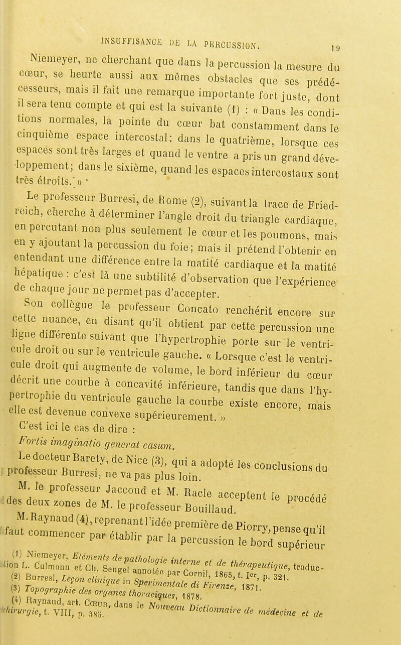 INSUFFISANCE UE LA PERCUSSION. , y Nienieyer, ne cherchant que dans la percussion la mesure du cœur, se heurte aussi aux mômes obstacles que ses prédé- cesseurs, mais il fait une remarque importante fort juste dont H sera tenu compte et qui est la suivante (I) : « Dans les condi- tions normales, la pointe du cœur bat constamment dans le cmquième espace intercostal; dans le quatrième, lorsque ces espaces sont très larges et quand le ventre a pris un grand déve- oppement; dans le sixième, quand les espaces intercostaux sont 1res étroits.'» ' Le professeur Burresi, de.Rome (2), suivantla trace de Fried- reich, cherche à déterminer l'angle droit du triangle cardiaque en percutant non plus seulement le cœur et les poumons, mais en y ajoutant la percussion du foie; mais il prétend l'obtenir en entendant une différence entre la matité cardiaque et la matité hépatique : c est là une subtilité d'observation que l'expérience cle chaque jour ne permet pas d'accepter Son collègue le professeur Concato renchérit encore sur cette nuance, en disant qu'il obtient par cette percussion une hgne différente suivant que l'hypertrophie porte sur le ventri- cu e droit ou sur le ventricule gauche. « Lorsque c'est le ventri- cule droit qui augmente de volume, le bord inférieur du cœur décrit une courbe à concavité inférieure, tandis que dans 1 hv rtrophie du ventricule gauche la courbe existe encore, ml elle est devenue convexe supérieurement. « C'est ici le cas de dire : Fortis imaginatio gênerai casum. proiesseui Durresi, ne va pas plus loin M^Ie professeur Jaccoud et M. Racle acceptent le procédé ides deux zones de M. le professeur Bouillaud M. Raynaud (4), reprenant l'idée première de Piorry, pense au'il ■ raut commencer par établir par la percussion le borie,r Topoffraphte des oryanes thoncciquos, 1878. '