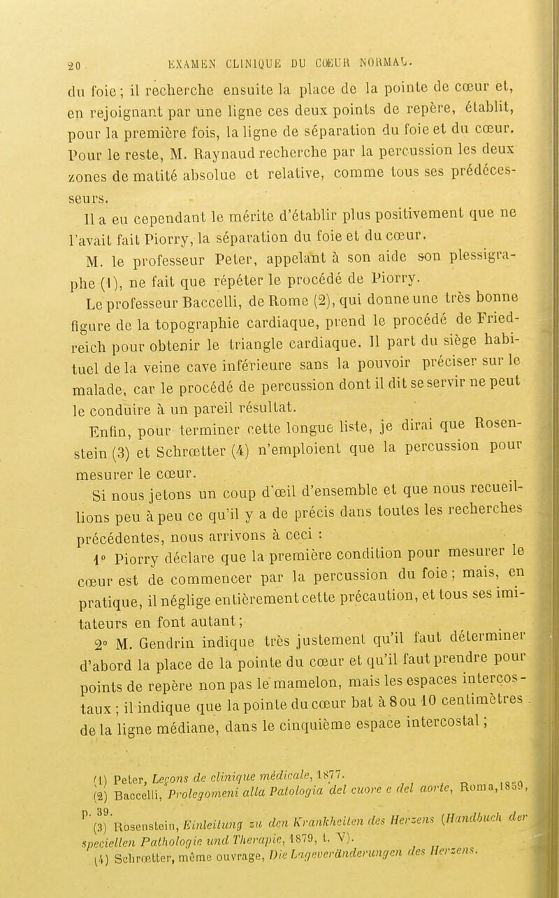 du l'oie ; il recherche ensuite la place de la pointe de cœur et, en rejoignant par une ligne ces deux points de repère, établit, pour la première fois, la ligne de séparation du foie et du cœur. Pour le reste, M. Raynaud recherche par la percussion les deux zones de matité absolue et relative, comme tous ses prédéces- seurs. 11 a eu cependant le mérite d'établir plus positivement que ne l'avait fait Piorry, la séparation du foie et du cœur. M. le professeur Peter, appelant à son aide son plessigra- phe (I), ne fait que répéter le procédé de Piorry. Le professeur Baccelli, de Rome (2), qui donne une très bonne figure de la topographie cardiaque, prend le procédé de Fried- reich pour obtenir le triangle cardiaque. 11 part du siège habi- tuel de la veine cave inférieure sans la pouvoir préciser sur le malade, car le procédé de percussion dont il dit se servir ne peut le conduire à un pareil résultat. Enfin, pour terminer cette longue liste, je dirai que Rosen- stein (3) et Schrœtter (4) n'emploient que la percussion pour mesurer le cœur. Si nous jetons un coup d œil d'ensemble et que nous recueil- lions peu à peu ce qu'il y a de précis dans toutes les recherches précédentes, nous arrivons à ceci : r Piorry déclare que la première condition pour mesurer le cœur est de commencer par la percussion du foie; mais, en pratique, il néglige entièrement cette précaution, et tous ses imi- tateurs en font autant; 2° M. Gendrin indique très justement qu'il faut déterminer d'abord la place de la pointe du cœur et qu'il faut prendre pour points de repère non pas le mamelon, mais les espaces intercos- taux ; il indique que la pointe du cœur bat à Sou 10 centimètres de la ligne médiane, dans le cinquième espace intercostal ; li) Peter, Leçons de clinique médicale, Up. (2) Baccelli, Pvolegomcni alla Patologia dcl cuore c dcl aorte, Roma,18S9, '^'l^)'Rosensle\n,Emleilung za den Krankheiten des Herzens {Handbuch der speciellen Pathologie und Thérapie, l4) Schrœtter, même ouvrage, Die LageverUnderungen des Herzens.
