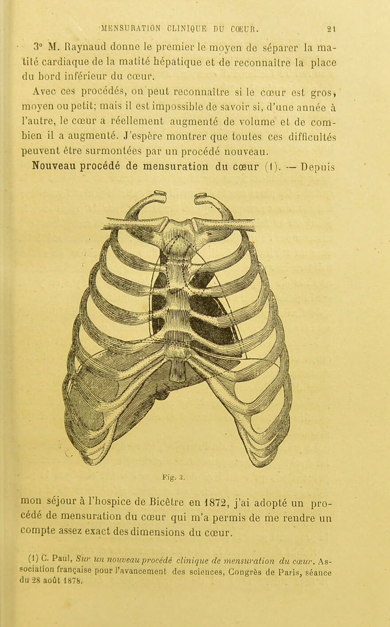 3° M. Raynaud donne le premier le moyen de séparer la ma- tité cardiaque de la matité hépatique et de reconnaître la place du bord inférieur du cœur. Avec ces procédés, on peut reconnaître si le cœur est gros, moyen ou petit; mais il est impossible de savoir si, d'une année à l'autre, le cœur a réellement augmenté de volume et de com- bien il a augmenté. J'espère montrer que toutes ces difficultés peuvent être surmontées par un procédé nouveau. Nouveau procédé de mensuration du cœur (I). — Depuis Fig. a. mon séjour à l'hospice de Bicêtre en 1872, j'ai adopté un pro- cédé de mensuration du cœur qui m'a permis de ihe rendre un compte assez exact des dimensions du cœur. (1) C. Paul, Sur icn nouveau procédé clinique de mensuration du cœur. As- sociation française pour l'avancement des sciences. Congrès de Paris, séance du 28 août 187&.