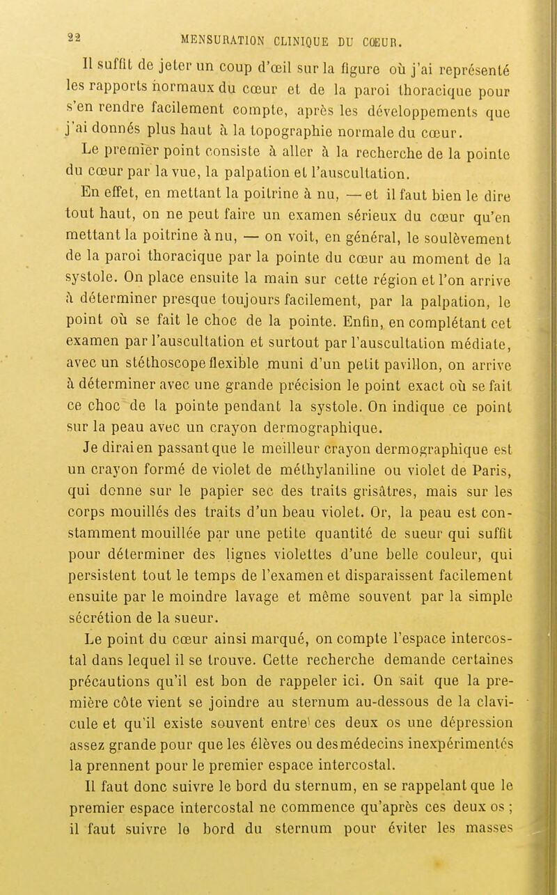 Il suffit de jeter un coup d'oeil sur la figure où j'ai représenté les rapports normaux du cœur et de la paroi thoracique pour s'en rendre facilement compte, après les développements que j'ai donnés plus haut à la topographie normale du cœur. Le premier point consiste à aller à la recherche de la pointe du cœur par la vue, la palpation et l'auscultation. En effet, en mettant la poitrine à nu, — et il faut bien le dire tout haut, on ne peut faire un examen sérieux du cœur qu'en mettant la poitrine à nu, — on voit, en général, le soulèvement de la paroi thoracique par la pointe du cœur au moment de la systole. On place ensuite la main sur cette région et l'on arrive ;\ déterminer presque toujours facilement, par la palpation, le point où se fait le choc de la pointe. Enfin, en complétant cet examen par l'auscultation et surtout par l'auscultation médiate, avec un stéthoscope flexible muni d'un petit pavillon, on arrive à déterminer avec une grande précision le point exact où se fait ce choc de la pointe pendant la systole. On indique ce point sur la peau avec un crayon dermographique. Je dirai en passant que le meilleur crayon dermographique est un crayon formé de violet de méthylaniline ou violet de Paris, qui donne sur le papier sec des traits grisâtres, mais sur les corps mouillés des traits d'un beau violet. Or, la peau est con- stamment mouillée par une petite quantité de sueur qui suffit pour déterminer des lignes violettes d'une belle couleur, qui persistent tout le temps de l'examen et disparaissent facilement ensuite par le moindre lavage et même souvent par la simple sécrétion de la sueur. Le point du cœur ainsi marqué, on compte l'espace intercos- tal dans lequel il se trouve. Cette recherche demande certaines précautions qu'il est bon de rappeler ici. On sait que la pre- mière côte vient se joindre au sternum au-dessous de la clavi- cule et qu'il existe souvent entre^ ces deux os une dépression assez grande pour que les élèves ou des médecins inexpérimentés la prennent pour le premier espace intercostal. 11 faut donc suivre le bord du sternum, en se rappelant que le premier espace intercostal ne commence qu'après ces deux os ; il faut suivre le bord du sternum pour éviter les masses