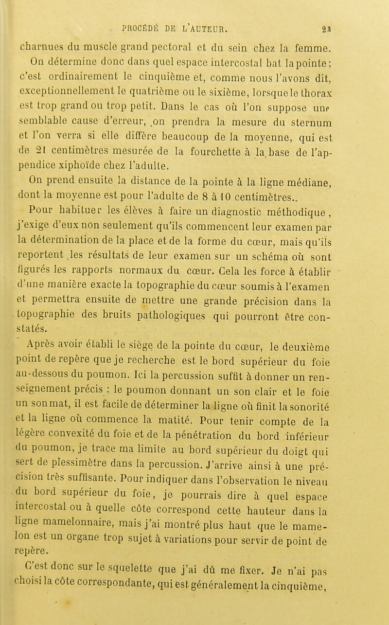 charnues du muscle grand pectoral et du sein chez la femme. On détermine donc dans quel espace intercostal bat la pointe; c'est ordinairement le cinquième et, comme nous l'avons dit, exceptionnellement le quatrième ou le sixième, lorsquele thorax est trop grand ou trop petit. Dans le cas où l'on suppose une semblable cause d'erreur, ^on prendra la mesure du sternum et l'on verra si elle diffère beaucoup de la moyenne, qui est de 21 centimètres mesurée de la fourchette à la.base de l'ap- pendice xiphoïde chez l'adulte. On prend ensuite la distance de la pointe à la ligne médiane, dont la moyenne est pour l'adulte de 8 à 10 centimètres.. Pour habituer les élèves à faire un diagnostic méthodique, j'exige d'eux non seulement qu'ils commencent leur examen par la détermination de la place et de la forme du cœur, mais qu'ils reportent les résultats de leur examen sur un schéma où sont figurés les rapports normaux du cœur. Gela les force à établir d'une manière exacte la topographie du cœur soumis à l'examen et permettra ensuite de mettre une grande précision dans la topographie des bruits pathologiques qui pourront être con- statés. Après avoir établi le siège de la pointe du cœur, le deuxième point de repère que je recherche est le bord supérieur du foie au-dessous du poumon. Ici la percussion suffit à donner un ren- seignement précis : le poumon donnant un son clair et le foie un son mat, il est facile de déterminer la ligne où finit la sonorité et la ligne où commence la matité. Pour tenir compte de la légère convexité du foie et de la pénétration du bord inférieur du poumon, je trace ma limite au bord supérieur du doigt qui sert de plessimètre dans la percussion. J'arrive ainsi à une pré- cision très suffisante. Pour indiquer dans l'observation le niveau du bord supérieur du foie, je pourrais dire à quel espace intercostal ou à quelle côte correspond cette hauteur dans la ligne mamelonnaire, mais j'ai montré plus haut que le mame- lon est un organe trop sujet à variations pour servir de point de repère. C'est donc sur le squelette que j'ai dû me fixer. Je n'ai pas choisi la côte correspondante, qui est généralement la cinquième,