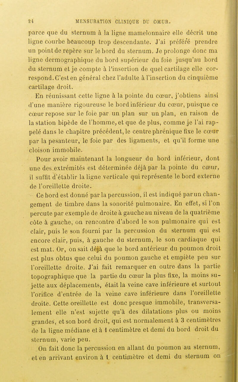 parce que du sternum à la ligne mamelonnaire elle décrit une ligne Courbe beaucoup trop descendante. J'ai préféré prendre un point de repère sur le bord du sternum. Je prolonge donc ma ligne dermographique du bord supérieur du foie jusqu'au bord du sternum et je compte à l'insertion de quel cartilage elle cor- respond. C'est en général chez l'adulte à l'insertion du cinquième cartilage droit. En réunissant cette ligne à la pointe du cœur, j'obtiens ainsi d'une manière rigoureuse le bord inférieur du cœur, puisque ce cœur repose sur le foie par un plan sur un plan, en raison de la station bipède de l'homme, et que de plus, comme je l'ai rap- pelé dans le chapitre précédent, le centre phrénique fixe le cœur par la pesanteur, le foie par des ligaments, et qu'il forme une cloison immobile. Pour avoir maintenant la longueur du bord inférieur, dont une des extrémités est déterminée déjà par la pointe du cœur, il suffit d'établir la ligne verticale qui représente le bord externe de l'oreillette droite. Ce bord est donné par la percussion, il est indiqué parun chan- gement de timbre dans la sonorité pulmonaire. En effet, si l'on percute par exemple de droite à gauche au niveau de la quatrième côte à gauche, on rencontre d'abord le son pulmonaire qui est clair, puis le son fourni par la percussion du sternum qui est encore clair, puis, à gauche du sternum, le son cardiaque qui est mat. Or, on sait déjà que le bord antérieur du poumon droit est plus obtus que celui du poumon gauche et empiète peu sur l'oreillette droite. J'ai fait remarquer en outre dans la partie topographique que la partie du cœur la plus fixe, la moins su- jette aux déplacements, était la veine cave inférieure et surtout l'orifice d'entrée de la veine cave inférieure dans l'oreillette droite. Cette oreillette est donc presque immobile, transversa- lement elle n'est sujette qu'à des dilatations plus ou moins grandes, et son bord droit, qui est normalement à 3 centimètres de la ligne médiane et à 1 centimètre et demi du bord droit du sternum, varie peu. On fait donc la percussion en allant du poumon au sternum, et en arrivant environ à 1. centimètre et demi du sternum on