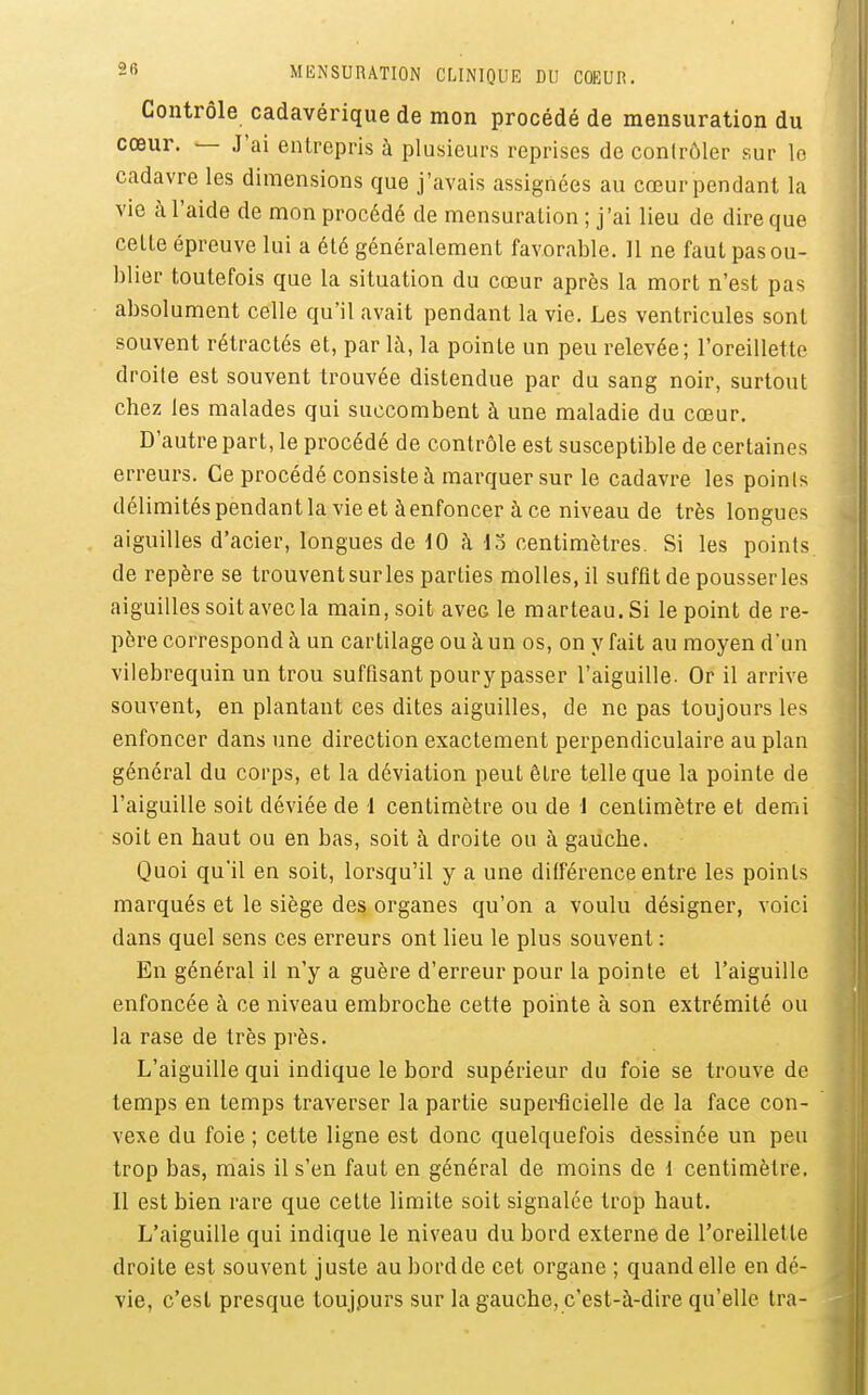 Contrôle cadavérique de mon procédé de mensuration du cœur. — J'ai entrepris à plusieurs reprises do contrôler sur lo cadavre les dimensions que j'avais assignées au cœur pendant la vie à l'aide de mon procédé de mensuration ; j'ai lieu de dire que cette épreuve lui a été généralement favorable. 11 ne faut pas ou- blier toutefois que la situation du cœur après la mort n'est pas absolument celle qu'il avait pendant la vie. Les ventricules sont souvent rétractés et, par là, la pointe un peu relevée; l'oreillette droite est souvent trouvée distendue par du sang noir, surtout chez les malades qui succombent à une maladie du cœur. D'autre part, le procédé de contrôle est susceptible de certaines erreurs. Ce procédé consiste à marquer sur le cadavre les points délimités pendant la vie et à enfoncer à ce niveau de très longues aiguilles d'acier, longues de 10 à do centimètres. Si les points de repère se trouvent sur les parties molles, il suffit de pousser les aiguilles soit avec la main, soit avec le marteau. Si le point de re- père correspond à un cartilage ou à un os, on y fait au moyen d'un vilebrequin un trou suffisant pour y passer l'aiguille. Or il arrive souvent, en plantant ces dites aiguilles, de ne pas toujours les enfoncer dans une direction exactement perpendiculaire au plan général du corps, et la déviation peut être telle que la pointe de l'aiguille soit déviée de l centimètre ou de 1 centimètre et demi soit en haut ou en bas, soit à droite ou à gauche. Quoi qu'il en soit, lorsqu'il y a une différence entre les points marqués et le siège des organes qu'on a voulu désigner, voici dans quel sens ces erreurs ont lieu le plus souvent : En général il n'y a guère d'erreur pour la pointe et l'aiguille enfoncée à ce niveau embroche cette pointe à son extrémité ou la rase de très près. L'aiguille qui indique le bord supérieur du foie se trouve de temps en temps traverser la partie superficielle de la face con- vexe du foie ; cette ligne est donc quelquefois dessinée un peu trop bas, mais il s'en faut en général de moins de 1 centimètre. Il est bien rare que cette limite soit signalée trop haut. L'aiguille qui indique le niveau du bord externe de l'oreillette droite est souvent juste au bord de cet organe ; quand elle en dé- vie, c'est presque toujours sur la gauche, c'est-à-dire qu'elle tra-