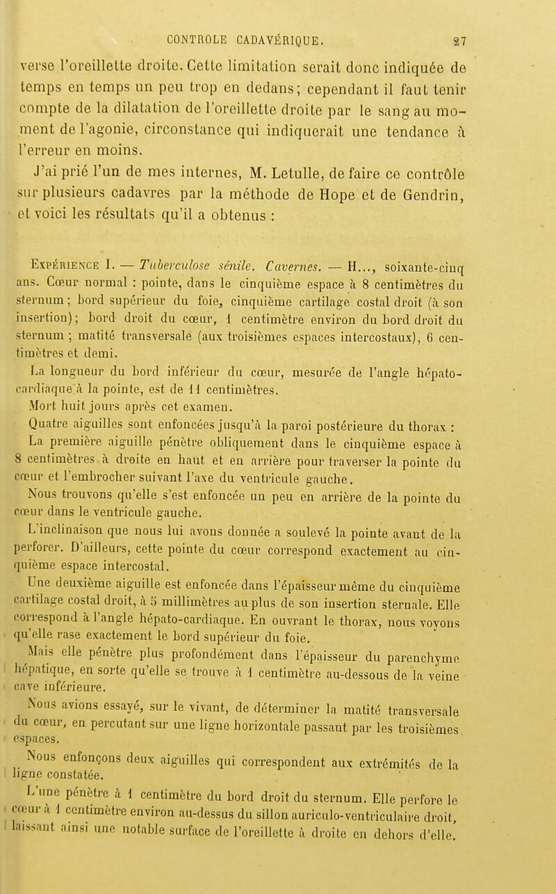 verse roreillelle droite. Cette limitation serait donc indiquée de temps en temps un peu trop en dedans; cependant il faut tenir compte de la dilatation de l'oreillette droite par le sang au mo- ment de l'agonie, circonstance qui indiquerait une tendance î\ l'erreur en moins. J'ai prié l'un de mes internes, M. Letulle, de faire co contrôle sur plusieurs cadavres par la méthode de Hope et de Gendrin, et voici les résultats qu'il a obtenus : Expérience I. — Tuberculose sénilc. Cavernes. — H..., soixante-cinq ans. Cœur normal : pointe, dans le cinquième espace tà 8 centimètres du sternum ; bord supérieur du foie, cinquième cartilag-e costal droit (à son insertion) ; bord droit du cœur, 1 centimètre environ du bord droit du sternum-, matité transversale (aux troisièmes espaces intercostaux), 6 cen- timètres et demi. La longueur du boi'd inférieur du cœur, mesurée de l'angle hépato- rardiaque à la pointe, est de il centimètres. Mort huit jours après cet examen. Quatre aiguilles sont enfoncées jusqu'à la paroi postérieure du thorax ; La première aiguille pénètre obliquement dans le cinquième espace à 8 centimètres à droite en haut et en arrière pour traverser la pointe du cœur et l'embrocher suivant l'axe du ventricule gauche. Nous trouvons qu'elle s'est enfoncée un peu en arrière de la pointe du cœur dans le ventricule gauche. L'inclinaison que nous lui avons donnée a soulevé la pointe avant de lu perforer. D'ailleurs, cette pointe du cœur correspond exactement au cin- quième espace intercostal. Une deuxième aiguille est enfoncée dans l'épaisseur même du cinquième cartilage costal droit, à 5 millimètres au plus de son insertion sternale. Elle correspond à l'angle hépato-cardiaque. En ouvrant le thorax, nous voyons qu'elle rase exactement le bord supérieur du foie. Mais elle pénètre plus profondément dans l'épaisseur du parenchyme iiépatique, en sorte qu'elle se trouve à \ centimètre au-dessous de la veine cave inférieure. Nous avions essayé, sur le vivant, de déterminer la matité transversale du cœur, en percutant sur une ligne horizontale passant par les troisièmes espaces. Nous enfonçons deux aiguilles qui correspondent aux extrémités de la ligne constatée. L'une pénètre à 1 centimètre du bord droit du sternum. Elle perfore le cœur il 1 centimètre environ au-dessus du sillon auriculo-ventriculaire droit laissant amsi une notable surface de l'oreillette à droite en dehors d'elle'