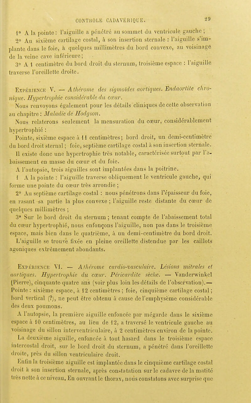 1° A la pointe : riiiguille a pûuélré au soiuinet du ventricule gauche ; 2 Au sixième cartilage costal, à son insertion sternale : l'aiguille s'im- plante dans le foie, à quelques millimètres du bord convexe, au voisinage de la veine cave infcrioure; 3» A 1 centimètre du bord droit du sternum, troisième espace : l'aiguille traverse l'oreillette droite, ExpÉRiENCK V, — Athà-omc des sigmoïdes aortiques. Endaortile chro- nique. Hypertrophie considérable du cœur. Nous renvoyons également pour les détails cliniques de cette observation au chapitre : Maladie de Hodgson. Nous relaterons seulement la mensuration du cœur, considérablement hypertrophié : Pointe, sixième espace à H centimètres; bord droit, un demi-centimètre du bord droit sternal ; foie, septième cartilage costal à son insertion sternale. 11 existe donc une hypertrophie très notable, caractérisée surtout par l'a- baissement en masse du cœur et du foie. A l'autopsie, trois aiguilles sont implantées dans la poitrine. 1 A la pointe : l'aiguille traverse obliquement le ventricule gauche, qui forme une pointe du cœur très arrondie ; 2° Au septième cartilage costal : nous pénétrons dans l'épaisseur du foie, en rasant sa partie la plus convexe ; l'aiguille reste distante du cœur de quelques millimètres ; 3» Sur le bord droit du sternum ; tenant compte de l'abaissement total du cœur hypertrophié, nous enfonçons l'aiguille, non pas dans le troisième espace, mais bien dans le quatrième, à un demi-centimètre du bord droit. L'aiguille se trouvé fixée en pleine oreillette distendue par les caillots agoniques extrêmement abondants. ExPKRiEN'CE YI. — A/hcrome cardio-vasculaire. Lésions mitrales et aortiques. Hypertrophie du cœur. Péricardite sèche. — Vanderwinkel (Pierre), cinquante-quatre ans (voir plus loin les détails de l'observation).— Pointe: sixième espace, à 12 centimètres; foie, cinquième cartilage costal; l)ord vertical (?), ne peut être obtenu à cause de l'emphysème considérable des deux poumons. A l'autopsie, la première aiguille enfoncée par mégarde dans le sixième espace à 10 centimètres, au lieu de 12, a traversé le ventricule gauche au voisinage du sillon interventriculaire, à 2 centimètres environ de la pointe. La deuxième aiguille, enfoncée à tout hasard dans le troisième espace intercostal droit, sur le bord droit du sternum, a pénétré dans l'oreillette droite, près du sillon ventriculaire droit. Enfin la troisième aiguille est implantée dans le cinquième cartilage costal droit à son insertion sternale, après constatation sur le cadavre de la matité très nette ii ce niveau. En ouvrant le thorax, nous constatons avec surprise que