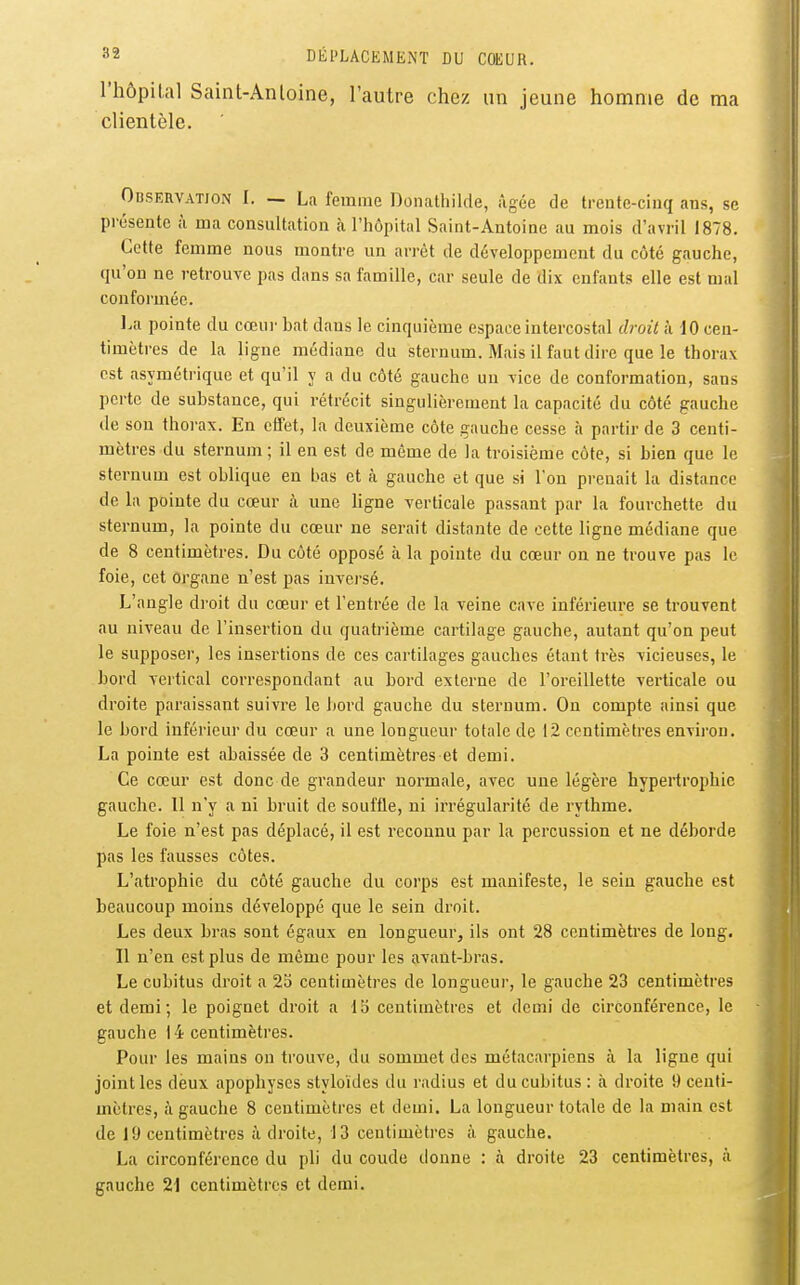 l'hôpilal Saint-Anloine, l'autre chez un jeune homme de ma clientèle, Odservation I. — La femme Donathilde, âgée de trente-cinq ans, se pi'ésente à ma consultation à l'hôpital Saint-Antoine au mois d'avril 1878. Cette femme nous montre un arrêt de développement du côté gauche, qu'on ne retrouve pas dans sa famille, car seule de dix enfants elle est mal conformée. La pointe du cœui' bat dans le cinquième espace intercostal droit k 10 cen- timètres de la ligne médiane du sternum. Mais il faut dire que le thorax est asymétrique et qu'il y a du côté gauche un vice de conformation, sans perte de substance, qui rétrécit singulièrement la capacité du côté gauche de son thorax. En effet, la deuxième côte gauche cesse à partir de 3 centi- mètres du sternum ; il en est de même de la troisième côte, si bien que le sternum est oblique en bas et à gauche et que si l'on prenait la distance de la pointe du cœur à une ligne verticale passant par la fourchette du sternum, la pointe du cœur ne serait distante de cette ligne médiane que de 8 centimètres. Du côté opposé à la pointe du cœur on ne trouve pas le foie, cet organe n'est pas inversé. L'angle droit du cœur et l'entrée de la veine cave inférieure se trouvent au niveau de l'insertion du quatrième cartilage gauche, autant qu'on peut le supposer, les insertions de ces cartilages gauches étant très vicieuses, le bord vertical correspondant au bord externe de l'oreillette verticale ou droite paraissant suivre le bord gauche du sternum. On compte ainsi que le bord inférieur du cœur a une longueur totale de 12 centimètres environ. La pointe est abaissée de 3 centimètres et demi. Ce cœur est donc de grandeur normale, avec une légère hypertrophie gauche. 11 n'y a ni bruit de souffle, ni irrégularité de rythme. Le foie n'est pas déplacé, il est reconnu par la percussion et ne déborde pas les fausses côtes. L'atrophie du côté gauche du corps est manifeste, le sein gauche est beaucoup moins développé que le sein droit. Les deux bras sont égaux en longueur, ils ont 28 centimètres de long. Il n'en est plus de même pour les avant-bras. Le cubitus droit a 2b centimètres de longueur, le gauche 23 centimètres et demi; le poignet droit a Ib centimètres et demi de circonférence, le gauche 14 centimètres. Pour les mains ou trouve, du sommet des métacarpiens à la ligne qui joint les deux apophyses styloïdes du radius et du cubitus : à droite 9 centi- mètres, à gauche 8 centimètres et demi. La longueur totale de la main est de 19 centimètres adroite, 13 centimètres à gauche. La circonférence du pli du coude donne : à droite 23 centimètres, à gauche 21 centimètres et demi.