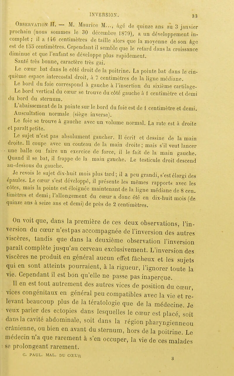 Observation II. - M. Maurice M..., %é de quinze ans au 3 janvier procliain (nous sommes le 30 décembre 1879), a un développement in- complet ; il a 146 centimètres de taille alors que la moyenne de son âge est de 15S centimètres. Cependant il semble qne le retard dans la croissance diminue et que l'enfant se développe plus rapidement. Santé très bonne, caractère très g-ai. Le cœur bat dans le côté droit de la poitrine. La pointe bat dans le cin- quième espace intercostal droit, à 7 centimètres de la ligne médiane. Le bord du foie correspond à gauche à l'insertion du sixième cartilage- Le bord vertical du cœur se trouve du côté gauche à i centimètre et demi du bord du sternum. L'abaissement de la pointe sur le bord du foie est de l centimètre et demi. Auscultation normale (siège inverse). Le foie se trouve à gauche avec un volume normal. La rate est à droite et paraît petite. Le sujet n'est pas absolument gaucher. Il écrit et dessine de la main droite. Il coupe avec un couteau de la main droite; mais s'il veut lancer une balle ou faire un exercice de force, il le fait de la main gauche. Quand il se bat, il frappe de la main gauche. Le testicule droit descend au-dessous du gauche. Je revois le sujet dix-huit mois plus tard; il a peu grandi, s'est élargi des épaules. Le cœur s'est développé, il présente les mêmes rapports avec les côtes, mais la pointe est éloignée maintenant de la ligne médiane de 8 cen tmiètres et demi; l'allongement du cœur a donc été en dix-huit mois (de quinze ans à seize ans et demi) de près de 2 centimètres. On voit que, dans la première de ces deux observations, l'in- version du cœur n'estpas accompagnée de l'inversion des autres viscères, tandis que dans la deuxième observation l'inversion paraît complète jusqu'au cerveau exclusivement. L'inversion des viscères ne produit en général aucun effet fâcheux et les sujets qui en sont atteints pourraient, à la rigueur, l'ignorer toute la vie. Cependant il est bon qu'elle ne passe pas inaperçue. Il en est tout autrement des autres vices de position du cœur, vices congénitaux en général peu compatibles avec la vie et re- levant beaucoup plus de la tératologie que de la médecine. Je veux parler des ectopies dans lesquelles le cœur est placé soit dansla cavité abdominale, soit dans la région pharyngienneou crânienne, ou bien en avant du sternum, hors de la poitrine Le médecin n'a que rarement à s'en occuper, la vie de ces malades se prolongeant rarement. C. PAUL. MAL. DU CŒUn